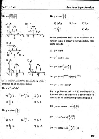 PITULO Vil
;/ En los problemas del 20 al 22 calcule el periodo y
amplitud de las funciones dadas.
20. y = 2cos(-3x)
A) 2 . B) 2 C) í ; 2
3 3 3
D ) f i 2 E) 2n; 2
21. y = - 5 s e n jj }
A) 37t; 5
° ) f ; 5
B ) y ; $ C)67t;5
E) 6n;-5
22. y = -r ts e n j^ ']
B) 2n;7t C) 2;ji
E) n2;7t
En los problem as del 23 al 27 identifique si la
función es par o im par y si fuera periódica, halle
dicho periodo.
23. y = xsenx
24. y = tan2x + serur
25. y = 3sen4^ 2 x + ^
o e i _ ifcosxj , j tlsenxl
26. y = |sem r|' ,+ |cosx[l 1
27. y = (senx + cosx)2
En los problem as del 28 al 30 identifique si la
función d a d a es crecien te o d ecrecien te (o
am bas) en los intervalos especificados para x
28. y = senxcosx; x e
2 9 . y = sen 2x ; x e 0 ; ^
Funciones trigonométricas
A) 2jt2;7t
« f ; 2
3 0 . y = c o t i x | ; * e ^ - í ; ^ - { 0 }
569
 