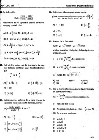 1TULO Vil Funciones trigonométricas
. De la fundón
| eos* t seax
fW = lcosx| jsenx|
| determ ine en el siguiente orden: dominio,
rango y periodo de f.
E
." A) R -k|;(keZ ),{-2;0;2},T = rt
B) R-krc;(k€ Z),{-2;0;2},T = 2it
C) R -y ;(k eZ ),{ -2 ;0 ;2 } ,T = 27t
D) R -(2 k + l)|;(keZ ),{-2;0;2},T = y
E) R -2kn;(ke Z),{-2;0;2},T = 2n
17, Calcule los valores de la función h, tal que
esté definida por h(x)= tanx-2csc2x sabiendo
que
3n ji
-----< x < —
4 6
A) [~l;V3)-{0} B) {-l;V3)-{0}
C ) (-1;0)
D) (0-,S) E) (-1;n
/3]-{0}
38. Determine los valores de v para el cual la
siguiente función no está definida, siendo
„ . tan2x sen2x ,
f(x)= ■
; kA ne Z
sec2 x -l
A) (4n + l)—
4
C) |k n u (4 n + l)^
D) |k tiu ( 2 n + l) í
B) (4 n -l)5
4
O ?
39. Determine el campo de variación de
g(x) ----------------- J L .— . ;Vxe / y ;ir
secx esex +vtan x+cot x -2  q /
A) R -(-l;0)
C) <-i;0)
D)
b)
E) {- ~ ;-i)
40. Acerca de la función f
f(x) = >/2+V5cos2x + >/2-V3sen2x
analice la verdad o falsedad de las siguientes
proposiciones
i) si x e fes creciente .
ii) si x e f es decreciente
iii) rango de fes ^ 2 -s /3 ;2 j
A) W F
D) FFF
B) FVF C)V W
E) FFV
41. Sea la función fdefinida por la siguiente regla
de correspondencia
. 2sen2x . . ■
f(x)= --------- ,entonces son verdaderas
secx
I) Periodo de fes 2rt
II) No está definida en x= (2n+ 1 ) (n eZ )
III) Es una función impar.
A) solo Iy II
B) solo III
C) solo Iy III
D) solo II y III
E) I; II y III
571
 