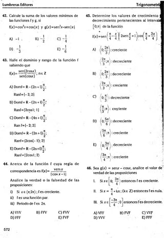 Lumbreras Editores Trigonometrí
42. Calcule la suma de los valores mínimos de
las funciones f y g, si
f(;c)=cos2x+ cos|x| y g(x)=sen2x -sen |x |
A) -1 >
D) - l
B)
1
e) 4
43. Halle el dominio y rango de la función f
sabiendo que
,, , sen(2cosx) _
_
f(*)=-----7 ------7 ; n e Z
senfcosxj
A) D om f=R -(2n + l ) |;
Ranf=[-2;2]
B) D om f=R -(2n + l ) |f
Ranf=[2cosl; 1]
C) Domf= R -(4 n + l)-;
Ran f-[-2 ; 21
D ) D om f=R -(2n + l) í;
Ranf=(2cos(- 1); 2]
E ) D om f= R -(2n+ l)|;
Ranf=[2cosl; 2)
44. Acerca de la función f cuya regla de
correspondencia es f(x)=
versx
|c o v x - l|
Analice la verdad o la falsedad de las
proposiciones:
i) Si x e (n;2rt); f es creciente.
ii) f es una función par.
iii) Periodo de f es 2it.
45. Determine los valores de crecim iento
decrecimiento pertenecientes al intervaii
[0 ;n) de la función
fíx)=sen ( j - j | 2 s e ñ | + l j Co s ^ + ^
A) creciente
{— ;rt:decreciente
 3 /
2n
B) (O;— ): decreciente
2n  .
— ;n >: creciente
3 /
C) 'O ;^ : decreciente
 O1
—
;jt 1: creciente
D) :decreciente
/ 5rt  .
;7i): creciente
E) /o-—  ;decreciente
3ji 
— ;ti): creciente
 4 /
46. Sea g(x) = senx - cosx, analice el valor de
verdad de las proposiciones
I. Sixe
3t
i
O
- -L  entonces f es creciente.
4 /
I!. Six = - +kji ;(k e Z) entonces fes nula.
4
III. Si x e
-3 t
c
;0 entonces fes decreciente.
A) VW B) FFV C) FW
D) FFF E) FVF
A) VFF
D) VW
B) FVF C) W F
E) FFF
572
 