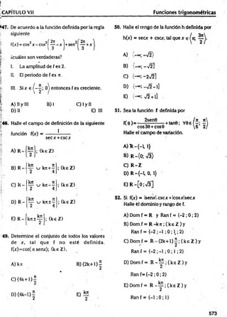 r .
í.. , •
CAPÍTULO Vil____________________________________ Funciones trigonométricas
*47. De acuerdo a la función definida por la regla
siguiente
j- f(x) = eos2x - cos2| ^ - xj+sen2
. •
¡ ¿cuáles son verdaderas?
! I. La amplitud de f es 2.
Í£
I II. El periodo de f es n .
| III. S i x e ^ - J ; 0 ) entonces f es creciente.
i A) II y III B) I C) I y II
fF
.:- D) II E) III
í '
!48. Halle el cam po de definición de la siguiente
| función f(x) = ------- !-------
secx + cscx
1
I A) R -
B) R -
C) R -
D) R -
fkn
~2
kn
2
kn
T
; (k eZ )
u kn+— ;
4
i
u k n - - ;
4
u kn±- •;
4
(k eZ )
(k eZ )
(k eZ )
50. Halle el rango de la función h definida por
h(x) = secx + esex, tal que x e
A) -«;-V 2)
B) (-» ; -V 2]
C) - 2V2 ]
D) -V2 - 1]
E) (— ; v/2 + i]
51. Sea la función f definida por
f(0 )= -
2sen0
-+ tan0; V0e
eos 30 + eos 0
Halle el campo de variación.
A ) R -{ -L 1}
B) R -(0 ; s/3>
C) R -Z
D ) R -{-1,0,1}
E) R -[0;V 3]
52. Si f(x) = lsenxl.cscx +Icosxlsecx
Halle él dominio y rango de f.
E ) R - j k j:± ^ J ; (k eZ )
49. Determine el conjunto de todos los valores
de x, tal que f no esté definida.
f(x)=cot( ti serve); (k eZ ).
A) kn B )(2k+1)^
*
C ) ( 4 k + l)í
D) (4k—
1) — E) lE
2 2
A) Dom f = R y Ran f = {-2 ; 0; 2}
B) Domf = R - k 7 t;( k e Z ) y
R an f= {-2 ;-1 ;0 ; 1.;2}
C) Domf = R - ( 2 k + l ) í ; ( k e Z ) y
Ran f = {-2 ; -1 ; 0 ; 1; 2}
D ) D om f= R - ^ 2 ; ( k e Z ) y
Ran f={-2 ; 0; 2}
E) Domf = R - y ; ( k e Z ) y
Ran f = {-1
573
 
