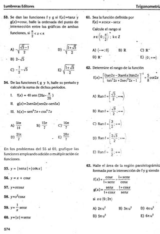 Lumbreras Editores Trigonom etrú
53. Se dan las funciones f y g si f(x)=tanx y
g(x)=cosx, halle la ordenada del punto de
intersección entre las gráficas de am bas
funciones, si - < x <n
2
A )-,
V 5 -l
V 2
B) 2-V5
C - Í - V 5
D)
1+ ^5
V 2
54. De las funciones f,g y h, halle su periodo y
calcule la suma de dichos periodos.
I. f(x) = 40 sen (28x-— )
20
II. g(x)= 2sen2x(sen2x-sen5x)
III. h(x)= sen67x + cos67x
A)
31n 1 5 j i
cy
1671
14 B ) ^ 7
21n
E)
20it
D)
7 - 7
En los problem as del 55 al 60, grafique las
funciones empleando adición o multiplicación de
funciones.
55. y = |sen x | + |co sx |
56. y = x + cosx
57. y=xcosx
58. y=x2cosx
59. y= —senx
x
60. y = |x | +senx
61. Sea la función definida por
f(x) =xcscx-secx
Calcule el rango si
t *
x 6 o ; § / ; kEZ
A) (-~ ;0 ) B) R
D) R-
C) R"
Ej (0;
62. Determine el rango de la función
f(x) =
(tan2x - 3tan6x)tan2x
tan22x + 2sec22 x -l
+ -cot2x
8
A) Ran f =
s
— ;+°s
2
/ R '
B) Ran f = í — ;+oo
C) Ran f =
2
'3
■;+•» 1
r *
D) Ran f = j — •;+«=}
i 2
E) Ran f = •
. - ; +»}
.2 - i
63. Halle el área de la región paralelográmia
formada por la intersección de f y g siendo
cosx 1+senx
f(x) =
g(x) =
1+ se a r cosx
senx 1+ cosx
1+ cosx senx
si x e (0 ;2 ji)
A) 2nu2 B) 3ttu2
D) 5nu2
D) 4 nu2
E) 6 nu2
574
 