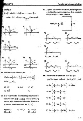 ru LO vil Funciones trigonométricas
; Grafique
R = {(jc;y)e^R2/ 1y |<|| senx)+ 1cosjc|J a
y 2 (x -1) /(x +3) a y < log, ,+ .(| x+ sgnx Q
t i Y
-i: J *-------- -
Y
i 
-i
i
-, ;
-i
B) Y
"St
-i:
65. Sea la función definida por
f(x) = sen^7tfxl + -j^j+ cos^níxl+ y^
Halle frnin
A) 76
D) 272
B) 276 C) 72
E) 1
66. Si el valor medio del máximo y mínimo valor
de la función f(x) = seníxj tiene la forma pq,
siendo p y q números-irracionales, determine
el m enor de ellos cuando x e (0; 2n).
67. A partir del circuito mostrado, halle el gráfico
e indique los valores extremos de la potencia
desarrollada por este sistem a
4sen(2t+ n ) ©
4
A)
■V V i
Pmax~4  P
C)
rmax"~^ j *min
P
E x
Pmax=4 i Pm¡n=0
Pmax~ ^ »^min
D)
- W V ;
Pmdx= 2 ; Pm|n==“ 2 Pmax” 4 >Pmin=0
68. Determine la extensión de 0 tal que
^tanJ0 + |tan0| >72tan0 ; SelCoIVC ; k eZ
A) 8 e { - 5 + 2k7i;5 + 2k7t) ; 0*2kir
B) 0e (-— + k7t;^ + kn
C) 0 e ( - | + k n ; | + kjt
D) 0 e {—
~ + k n ;~ +2k7i
A) sen2,5 B) sen3,5 C) sen4,5
D) cos2,5 E) cos3,5
E) 0 e ( - | + 2 te ;í+ 2 k n ) ; 0*2k7t
575
 