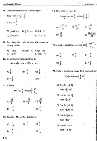 Lumbreras Editores frigonometrí,
69. Determine el rango de f definido por
f(x) = tanÍ x + j íj
si 0 < x < -
A )[tan l;+ ~ ) B) [-2 ; +=»} C) [-1 ; 1]
D) (-oo;+oo E) (-1;+°°)
70. Sea f(sena) = co s2 a-6 sen a + 10,entonces
el rango de f es
A) [7; 13]
D) [5; 10]
B) (11 ; 13] C) [6 ; 10]
E) [13; 17]
71. Determine el valor numérico de
N =sen(arctan(- V3) +arcsen l)
1
A>4 B )- 4
1
O 2
D) E) 0
72. Calcule
M= tan
7t { lY]
— árceos
"3
_2 V ó JJ
A)
V3
B) -
S
« T
73. Calcule M= sen(rc + 2arctan 3)
74. Determine el valor de
p= sen
% L
, 3 í 1
arctan- + árceos - -
4 { 8
A)
12v/7-3
40
B)
12v7
39
D)
V7
10
C) -
E)
3v7
40
l2¡7+3
40
75. ¿ Cuál es el valor de árceos sen
Un
" 3
A) 3
rt
O " !
D)
7
1.
E ) - :
76. Halle el dominio y rango de la función f, si ;
f(x) = 4árceos^ 7 + 1
A) Domf = [-4; 0]
Ranf = [0; 4n]
B) Domf = [-2; 0]
Ranf = [0; n]
C) Domf = [-2; 1]
Ranf = [2n; 4rt]
|
D) Domf = [-4; 0]
Ranf = [0; 4]
« Í 5 B) - f
c > f E) Domf = [-1; 1]
D ) - f
E> Í3
Ranf = [0; 4]
576
 
