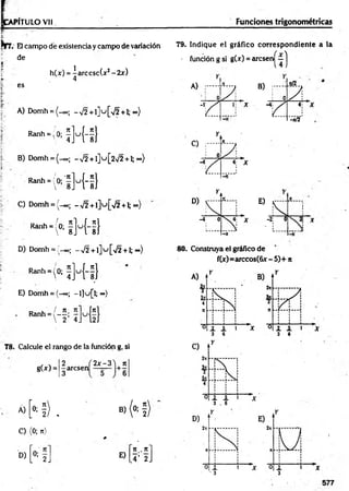 PÍTULO Vil Funciones trigonométricas
Nrr. El campo dé existencia y campo de variación
de
*'
h(x) = |a rc c sc (x 2-2 x )
R
a
n
h
-;°:fH-f}
B) Domh = ( - 00; -v /2 + l] u [ 2 ^ 2 + l;oo)
R
a
n
h
*
(ftl]u
{i}
C) Domh = (-00; -,/2 + l]u [/2 + l; o»)
R
a
n
h
-(°;iM
-fl
79. Indique el gráfico correspondiente a la
• función g si g(x) = a rc s e r^ í j
4
es A) ;......
0 7 ,
4
B)
: 0 7 .
A) Domh = (_oo; -V 2+1] u [>/2+1; <
*
>
) r
1; X
Y .
4;
-*/2
E)
Í7
D) Domh = ;'_oo¡ - ^ 2 + l ] u [ ^ + l; o.)
R
"h
'(0
;fRi]
E) Domh = (-«>; -l]u [l;~ )
D u / n n
Ranh = 1— -
 2 4 J
78. Calcule el rango de la función g, si
gU ) =
2
-arcsen
3
2 x -3 'j rt
Á)
N) B)
» H)
C) (0; n)
# .
n t. n *
D)
L
0
:2
J E)
.4’ 2.
80. Construya el gráfico de
f(x)=arccos(6x - 5)+ n
 