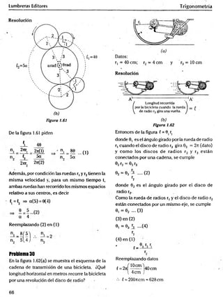Lumbreras Editores Trigonometría
Figura 1.61 (b)
Figura 1.62
De la figura 1.61 piden
A.
2nr,
46
"i . 2tiQ)
t2 5a
2jtr„ 2t
t
(2)
A = M ...(1)
n„ 5a
Además, por condición las ruedas r, y r2tienen la
misma velocidad y, para un mismo tiempo t,
ambas ruedas han recorrido los mismos espacios
relativo a sus centros, es decir
C
, =«2 => ct(5) = 6(4)
a 4
Reemplazando (2) en (1)
Entonces de la figura f = 8, r
donde 8, es el ángulo girado por la rueda de radio
r, cuando el disco de radio r3 gira 63 = 2n (dato)
y com o los discos de radios r2 y r3 están
conectados por una cadena, se cumple
82r2 = 83r3
02 = e3 ~ .(2)
r2
donde 62 es el ángulo girado por el disco de
radio r2.
Como la rueda de radios r, y el disco de radio r2
están conectados por un mismo eje, se cumple
6, = 62 .... (3)
(3) en (2)
6, = 83 h ....(4)
n ' - 8Í 5 1
r2
n 5 4 J (4) en (1)
2
, 8, r,
J — 3 3 1
Problema 30
En la figura 1.62(a) se muestra el esquem a de la
cadena de transmisión de una bicicleta. ¿Qué
longitud horizontal en metros recorre la bicicleta
por una revolución del disco de radio?
Reemplazando datos
. „ ( lOcm )
f = 2n ------- 40 cm
4cm )
£= 200rrcm = 628cm
66
 