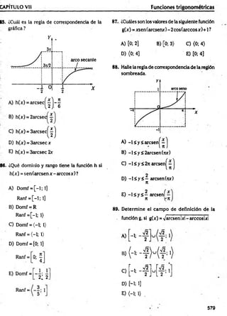 CAPITULO Vil Funciones trigonométricas
B5. ¿Cuál es la regla de correspondencia de la
gráfica ?
B) h(x) = 2arcsec —
C) h(x) = 3 a r c s e c ^ j
D) h(x) = 3arcsec x
E) h(x) = 3arcsec 2x
86. ¿Qué dominio y rango tiene la función h si
h(x) = sen(arcsen x - árceos x) ?
A) Domf = [ - l ; l ]
Ranf = [-1; 1]
B) Domf = R
Ranf = [-l; 1)
C) Domf = (-1; 1)
Ranf = (-1; 1>
D) Domf = [0; 1]
Ranf =
*f
87.. ¿Cuáles son los valores de la siguiente función
g(x) = xsen(arcsenx)-2cos(arccosx)+l?
A) [0; 2] B) [0; 3) C) <0; 4)
D) (0; 4] E) [0; 4]
88. Halle la regla de correspondencia de la región
sombreada.
A) - lá y á a r c s e n ^ - j
B) -l£y£2arcsen(rcx)
C) -1 < y ¿ 2n arcsen|^ - j
D) - l á y á - arcsen(nx)
n
E) - l s y á - aresení—
n V'tt
89. Determine el cam po de definición de la
función g, si g(x) = Varcsenlxl-arccoslxl
A) -1-
' 2 J
■
»
M M f-}
r , >/2i
E) Domf =
1 ,1 '
2¿ 2.
C)
b “ t J
u _—• 1
l 2 .
Ranf = 1
D) [--l; 1]
E) <-i; O .
579
 