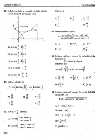 Lumbreras Editores Trigonom etría
90. En la figura, halle la ecuación de la función h,
sabiendo que h es un arco seno
A) arcsen! | + l j + |
B) arcsen] —-1 |+7r
C) a rc s e n í|-l)+ 1
D) arcsen (2x +1) +
7
1 '
2
14 7
1
E) arcsenf 2x + - j - ^
91. Calcule el valor de
P = cosí 2arc tan -U ]+ senf 2arc tan -
l V5 j l 3
15
A) L7
N 17
D 15
17
B ) Í2
C)
E)
I I
13
19
15
92. Si 0 < x <—, además
4
A = arccot
B = are tan
cosx + senx4
eos x -se n * J
l-sen 2 x -co s2 x
l-sen 2 x + cos2x
Halle A-B
93. Determine el valor de
arcsen(sen5) + arecos(cos6)
arccot(cot3)-arc tan(lan4) + 1
A) -71
D) -7t2
B) k"1 C) - t
T1
A
94. Indique cuál es el campo de variación de la
función f, si
f(x)=2cos2
x+4senx:
sabiendo que
are tan < x < 7 t-arctan
V2
4
4
C) <2; 4]
E) <2; 4)
95. Indique para qué valores de x esta definida
la función f, si
f(x) = >/arccot2x - 5arc cotx + 4
A) ^-oo;l]u[4;+«>)
B) (cot 1; +<»)
C) ( - o o ; - i ) u [ 4 ; + ~ )
E) [co tí;+°»)
580
 