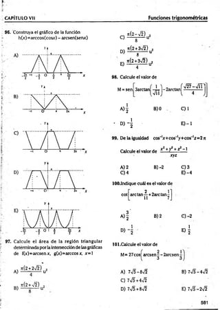 CAPÍTULO Vil Funciones trigonométricas
96. Construya el gráfico de la función
h(„v)=arccos(cosx) - arcsen(senx) C)
D)
E)
n(2-¡2)
8 U
ti(2 + 3n
/2) 2
8 U
Jt(2 + 3V2) 2
------ -------
98. Calcule el valor de
M= sen 3arctan
, á i )
A ) | B) 0
- D ) - |
f
- 2arctan
v
V 27-V T T
4 J
C) 1
E ) - l
99. De la igualdad cos'1
x + cos'1
y+ cos'1
z= 2 n
Calcule el valor de í - +y + z — 1
xyz
A) 2 B) -2 C) 3
C) 4 E) -4
lOO.Indique cuál es el valor de
2 1
cot are tan —+ 2arc tan -
11 7
A )| B) 2 C) -2
D ) - i
«1
97. Calcule el área de la región triangular
detérminada por la intersección de las gráficas
de fCc)=arcsenx, g(x)= árceosx, x= l
101.Calcule el valor de
M= 27cos¡ aresenf-2arcsen-[-
3 3
n { 2 + 2 s Í 2 . ) 2
A) -------------u
B)
Jt(2 + V2)
A) 7V5-8>/2
C) 7V5+4V2
D) 7V5+8V2
B) 7V5-4V2
E) 7V5-2V2
581
 