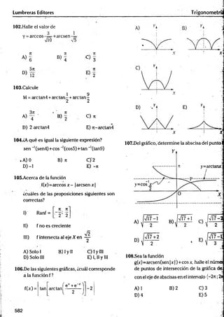 Lumbreras Editores
102.Halle el valor de
1
3
Y = árceos-¡=
■M
+arcsen
n 7
1 . 7
1
A )g
B ) 4 C ) 3
5n
D )T2 E 2
103.Calcule
1 9
M = are tan 4+are tan - + are tan -
2 2
3 jt 7
1
a) T ' B 2
C ) 71
D) 2 arctan4 E) n-arctan4
104.¿A qué es igual la siguiente expresión?
sen ~'(sen4)+cos _1(cos5)+tan ~’(tan9)
iA) 0 B) n C)'2
D )-l E) -jr
105-Acerca de la función
f(x)=árceos x - jaresen x|
¿cuáles de las proposiciones siguientes son
correctas?
I) Ranf =
71 71
• 2 ’ 2.
II) f no es creciente
III) f intersecta al eje X en - j-
A) Solo 1 B) Iy II C) I y III
D) Solo III E) 1,1
1y III
106.De las siguientes gráficas, ¿cuál corresponde
a la función f?
108.Sea la función
g(x)=arcsen(sen |x )+ eos x, halle él núm a
de puntos de intersección de la gráfica de:
con el eje de abscisas en el intervalo (—
2t
c;2*
f(x) =
f ex +'e“x "l
tan are tan ----------
l 2 l
-2 A) 1 B) 2 C) 3
D) 4 E) 5
582
 