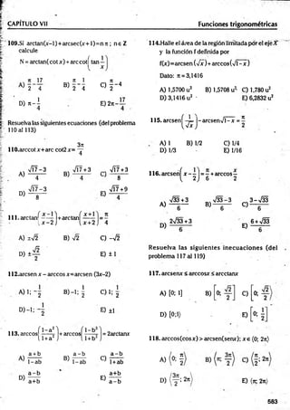 CAPITULO Vil Funciones trigonométricas
109.SÍ arctan(x-l)+arcsec(x+l)=n7i; n e Z
calcule
N = arctan( cotx) +are cotí tan 1
n 17
2 4
ü) n - I
v 71 1
« T i
C ) f - 4
E )2tt-
17
Resuelva las siguientes ecuaciones (del problema
110 al 113)
114.Halle el área de la región limitada por el eje X
y la función f definida por
f(x)=arcsen (yfx)+ árceos (V l-x )
Dato: ;t = 3,1416
A) 1,5700 u2 B) 1,5708 u2
' C) 1,780 u2
D) 3,1416 u2 ' E) 6,2832 u2
115. aresenf -4= |- arcsenV l-x = -
W 2
3K
llO .arccotx+arc cot2x= - r
4
A) 1 B) 1/2 C) 1/4
D) 1/3 E) 1/16
A)
D)
V Í7-3
4
VT7-3
8
B)
VÍ7+3 ^ VÍ7+3
8
717+9
lll-a rc la n ^ - — 1+arctanf = 5
. x - 2 ¡ i, x+2 I 4
A) 1 V2
d i 4
B) C) -V2
E) ±1
116. aresenf jt—
—)= —+árceos—
1, 2 J 6 2
A)
D)
V33+3
6
2>/33+3
V 33-3 3 - M
B ) _ 6“ C ) _ 6 ~
6 + >/33
E) — T—
R esuelva las siguientes inecuaciones (del
problema 117 al 119)
112.arcsen x - árceos x=arcsen (3x-2) 117. areserur < árceos* < arcctanx
A )l; 2 B) —
1; |
° ) - i : "2
113. árceosí 1_a2l
----- 5- +
A)
D)
l l + a 2
a + b
1-ab
a - b
a+b
-árceos
1-b
1+ b2
C) 1; g
E) ±1
= 2arctanx
B)
a - b
1-ab
C)
E)
a - b
1+ab
a+b
a - b
A) [0; 1] B)
1
1
O
I
____
1
C)
1
--
----
1
O
D) [0;1) E)
"0: í
118. árceos (eos*) > arcsen(semr); x e (0; 2n)
A) (o; §
D) ( y ! 2rr E) (k, 2n)
583
 