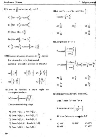 Lumbreras Editores TrigonometrS
119. c o s a ' < -— arcsec(secx) ; n e Z
27
1
A) / (4n —
1)—
; (4 n + l)-
 2 21,
B) ((2 n -l)-; (2 n + l)í
' ,2 2
C) (2rm; (4 n + l)^
D) ((4n + l)5; (2n+l)jij
E
)(f+
2
r
m
;
y+
2
n
7
t
)
~
{
(
2
n
+
1
5
2n
120-Si árceos a+arccos b+arccos c= — ,calcule
los valores de x en la desigualdad
■aresen a+arcsenb+ aresen c < 5 aresen x
A) 1
D)
B)
i
i
i
_____
i
C)
’ 1. >/3"
2’ 2
H
f
e
i
E)
I
--------
i
__
i—
121.Sea la función h cuya regla de
correspondencia es
árceos.
h(x)=sen
Calcule el dominio y rango
A) D om f=[0;ll ; Ranf=[0;ll
B) Dom f=[l;2] ; Ranf=[0;l/2]
C) Dom f=(0;3] ; Ranf=[0;ll
D) Dom f=[-l;3] ; Ranf=[0; 1/21
E) Domf=[l;3] ; Ranf=lO;l)
122.SÍ sen 'x + scn~'2x+sen,‘3x= -
1 •
>
X X“
calcule «— +
A)
84
B)
11
D )84
C)
E)
14
11
84
123.Simplifique Z+W si
Z=arccot
2 -sen
n
c o s -
7
W=arccot
l-2 sen
eos
7 / n 2n 3n
—3eos - eos— eos —
A)
7
1 Jt 5k
Ti b ) 7
C)
T í
9k - 3Jt
T i
E)
7
124.1ndique verdadero (V) o falso (F).
i. tan"11+ tan-12 + tan '1
3= n
ii. arcsecx=árcese
íi. si tan (a) = n -> a=^gptan(n)
B) FFF
A) VW
D) VFF
C) VFV
F )W F
584
 