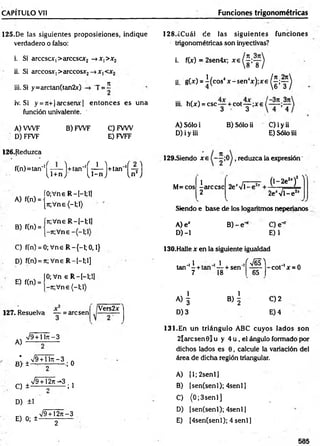 CAPÍTULO Vil Funciones trigonométricas
125.De las siguientes proposiciones, indique
verdadero o falso:
i. Si arccscX|>arccsar2 —
►
x, >x2
ii. Si árceos*, >arccosx2—
>JC
|
iii. Si y = a r c ta n ( ta n 2 x ) T = í
iv. Si y = 7t+|arcserw| entonces es una
función univalente.
A) VWF B) FWF C) FVW
D) FFVF E) FVFF
128.¿Cuál de las siguientes fu n d o n es
trigonométricas son inyectivas?
i. f(x) = 2sen4x; x g ( ^ ’y )
ii. g W = ^(cos4* - s e n 4* ) ; * e ^ ; y ^
m. h(*) = c s c y + c o t y ; x 6 f — )
A) Sólo i B) Sólo ii C) i y ii
D) i y iii E) Sólo iii
126.Reduzca
,tn,=,an''( T T í) +,“ " ( í^ ) t l m ''( ¡ ? )
A) f(n) =
B) f(n) =
ÍO;Vne R —
I—
1;1]
{jr,V ne(-l;l)
ín;Vne R —
[—
1
;1
]
j-7r;Vne
129.Siendo x e reduzca la expresión
M=cos
1
-árcese
2
2e'VT
(l-2 e2
*)’
7 
2e‘V l-e 2
jI
Siendo e base de los logaritmos neperianos
A) e*
D) -1
B )-e ‘ C) e-
E)1
C) f(n) = 0; Vne R —
{—
1; 0,1}
D) f(n) = ít; Vne R -[-!;!]
E) f(n) =
0; Vn e R -[-l;!]
-jr;V ne(-l;l)
127. Resuelva — = are sen
Vers2*
A)
%
/9+ lln - 3
¿ ±^ Z 3 , 0
C ) ± V 9 ^ 3 ;]
D) ±1
E) 0; ±
V9 + 12n-3
130.Halle x en la siguiente igualdad
.,i . i J - M ]
tan - + tan — + sen -----
7 18 65
co t'1x = 0
A ) | B ) | C)2
D) 3 E) 4
131.En un triángulo ABC cuyos lados son
2larcsen0lu y 4 u , el ángulo formado por
dichos lados es 0, calcule la variación del
área de dicha región triangular.
A) [1; 2senl]
B) [sen(senl); 4senl)
C) (0 ;3 sen l]
D) (sen(senl); 4senl]
E) (4sen(senl); 4 senl]
2
585
 