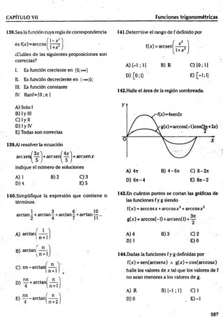 CAPITULO Vil Funciones trigonométricas
138.Sea la función cuya regla de correspondencia 141.Determine el rango de f definido por
. f 1 -x 1
2) ( 2 ^
es f(x)-árceos 1 f(x) = arcsen
X
1+ x 2
¿Cuáles de las siguientes proposiciones son
correctas?
A) [-1; 11 B )R
v 7
I. Es función creciente en (0;+°°)
11. Es función decreciente en (-~;0)
D) [0;1)
III. Es función constante
IV. R anf= [0;n]
A) Solo I
B) Iy III
C) Iy II
D) 1y IV
E) Todas son correctas
139Al resolver la ecuación
arcsen — j+ arcsenl — j = arcsenx
indique el número de soluciones
B) 2
A) 1
D) 4
C) 3
E) 5
140.Simplifique la expresión que contiene n
términos.
1 3 , 6 10
arctan - + arctan - +arctan - +arrtan— ...
2 4 7 11
A) arctan)
B) arctanj
1
n + 1
n
n + 1
C) nn-arctan ---- -
l n + 1
nit . f n
n i — + arctan -----
4 l n + 1
nn , f n
E ) ----- arctan -r—
4 U + 2
C) 10; 11
E) [-1; 1)
142.Halle el área de la región sombreada.
A) 4it B) 4-67t C) 8-271
D) 6rt-4 E) 8 n -2
143.En cuántos puntos se cortan las gráficas de
las funciones f y g siendo
f(x) = árceos x +árceos x 3+ árceos x 5
g(x) = arccos(-l) + arcsen(l) + —■
A) 4
D)1
B) 3 C) 2
E) 0.
144.Dadas la funciones f y g definidas por
f(x) = sen(arcsenx) a g(x) = cos(arccosx)
halle los valores de x tal que los valores de f
no sean menores a los valores de g.
A) R
D) 0
B) [-1 ; 1] C)1
E) -1
587
 