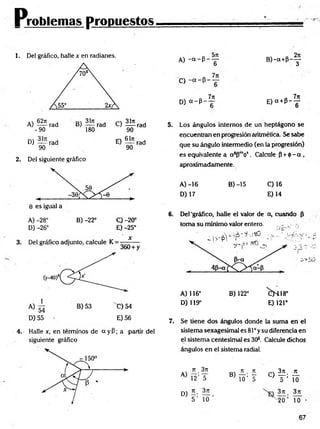 Problemas propuestos
1. Del gráfico, halle x en radianes.
D) — rad E ) ^ í rad
90 90
2. Del siguiente gráfico
A) -28° B) -22° O -20°
D) -26° E) -25°
4. Halle x, en términos de a y P; a partir del
siguiente gráfico
A) - < * - P - y B ) - a + P - y
d
O
n 7ir „ 7n
D) a - p - — E )a + P --jr
5. Los ángulos internos de un heptágono se
encuentran en progresión aritmética. Se sabe
que su ángulo intermedio (en la progresión)
es equivalente a a sPmós . Calcule p + <t>-a,
aproximadamente.
A )-16 B) -15 C) 16
D) 17 E )14
6. Del 'gráfico, halle el valor de a, cuando P
toma su mínimo valor entero. , , ..
A) 116° B) 122° ^ H 1 8 °
D) 119° E) 121°
7. Se tiene dos ángulos donde la suma en el
sistema sexagesimal es 81° y su diferencia en
el sistema centesimal es 3O
3. Calcule dichos
ángulos en el sistema radial.
A)
7t 3rt
12’IT
rr . jt 3n k
B
) T
ó’¥ c) T- lo
D) - • —
5 ’ 10 20 ’ To
67
 