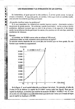 L j
E
' t i
T s
U
R
LAS ECUACIONES Y LA EVOLUCIÓN DE UN CAPITAL
%
En matemática, al igual que en la vida cotidiana, el primer grado evoca lo que es
simple e inmediato. El segundo grado, en cambio, indica que existe en sentido oculto,
una solución no evidente que hay que buscar.
¿Es posible clasificar todos los problemas?
Es lo que esperaban los matemáticos cuando lograron asociar claramente curvas y
ecuaciones de grado preciso. Sin embargo, cuando examinaban ciertas curvas o ciertos •
problemas, debieron convenir que no eran ni de primero, ni de segundo ni de ningún
grado. Los problemas donde porticipan los senos y los cosenos son de este tipo, como los
problemas de intereses.
Ejemplo:
Lo cantidad de 10 000 nuevos soles se coloca al 10% anual.
¿Podríamos saber en todo momento cómo evoluciona el capital?
La solución exacta depende de una curva (de una función) que no tiene grado. Es una
función cuyo nombre es exponencial.
En la figura, C es el capital obtenido a un tiempo t (en años). Por ejemplo, al cabo de
3 años (f= 3) se obtiene un capital de C =14641 nuevos soles (ver figura). Para que el ¡
capital se duplique, se tendría que resolver la ecuación 20 000 = 10 000 (1 + 0 , l)x. Con
el uso de una calculadora se puede determinar que dentro de 7 años con 3 m eses se logra ,
que el capital se duplique a 20 000.
 