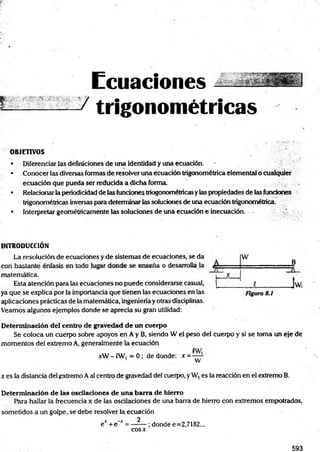 E c u a c i o n e s
•/ t r i g o n o m é t r i c a s
OBJETIVOS
• Diferenciar las definiciones de una identidad y una ecuación.
• Conocer las diversas formas de resolver una ecuación trigonométrica elemental o cualquier
ecuación que pueda ser reducida a dicha forma.
• Relacionar la periodicidad de las fundones triogonométricas ylas propiedades de las funciones
trigonométricas inversas pora determinar las soluciones de una ecuación trigonométrica.
• Interpretar geométricamente las soluciones de una ecuadón e inecuación.
INTRODUCCIÓN
La resolución de ecuaciones y de sistemas de ecuaciones, se da w
B
~--------- — — - -------------s -------- -------------- "
matemática.
Esta atención para las ecuaciones no puede considerarse casual,
—
X
.................
__________]w,
ya que se explica por la importancia que tienen las ecuaciones en las Figura 8.1
aplicaciones prácticas de la matemática, ingeniería y otras disciplinas.
Veamos algunos ejemplos donde se aprecia su gran utilidad:
Determinación del centro de gravedad de un cuerpo
Se coloca un cuerpo sobre apoyos en A y B, siendo W el peso del cuerpo y si se toma un eje de
m omentos del extremo A, generalmente la ecuación
xW - £W, = 0 ; de donde: x =
w
x es la distancia del extremo Aal centro de gravedad del cuerpo, y W, es la reacción en el extremo B.
Determinación de las oscilaciones de una barra de hierro
Para hallar la frecuencia x de las oscilaciones de una barra de hierro con extremos empotrados,
sometidos a un golpe, se debe resolver la ecuación
e* + e'* = —— ; donde e=2,7182...
cosx
593
 
