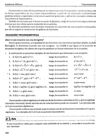 Lumbreras Editores Trigonometría
En matemática existen diversas formas de resolver ecuaciones. Eiiel presente capítulo se desarrolla
en.form a esquemática las ecuaciones trigonométricas, a partir de las identidades fundamentales
podemos reducirá expresiones como una ecuación de'giado uno, y aplicar los conceptos vertidos en
Circunferencia Trigonométrica. .
También es necesario que el lector recuerde el dominio y rango de las funciones tngonométricas
inversas que son válidas para la resolución de ecuaciones.
Eln reiterados problemas será necesario interpretar las soluciones de una ecuación o inecuación,
por ello se sugiere la construcción de gráficos de funciones.
ECUACIÓN TRIGONOMÉTRICA
¿Qué es una ecuación con una incógnita?  ¿
Sean f y g dos funciones, a la igualdad de dos funciones con una misma cantidad variable, es dedi
fC^r)=g(jc), se denomina ecuación con una incógnita. La variable x que figura en la ecuación sí
denomina incógnita y los valores de x que la satisfacen se llaman soluciones de la ecuación.
*. Á continuación se presentan ejemplos de dos funciones que relacionan a una ecuación:
1. Si f(x)=2x, g(x)=^+l ; luego, la ecuación es 2x=x2+l
2. Si f(.)=x!- 3x, g(x)=2x2-l ; luego, la ecuación es x3-3x=2x2-l .
3. Si f(x)=v5+ >/2x4+ /3x, g(x)=2 ; luego, la ecuación es a5+ x
/2a4+ n/3a = 2 ]
4. Si f(x)= y¡x- 1+ x 2, g(x)=-2x ; luego, la ecuación es VA-•1+x2--2x i
5. Si f(x) = cosa, g(x)=tanx ; luego, la ecuación es cosA=tanA ’
6. Si f(x)= 2'*1, g(x) = 8t_2- 4X
“2 ; luego, la ecuación es 2^-1 _ gx-2 _
_^x-2
7. Si f(x) = acosa, g(x)=senx ; luego, la ecuación es x co sx ~ sen x
8. Si f(x) = log2(5x-l), g(x)=log(12x+l) ; luego, la ecuación es !og2(5A-l) = log(12A+l)
9. Si f(x) = a, g(x)=senx; luego, la ecuación es A=senA
10. Si f(x) = C
SC
X
, g(A)=COtA ; luego, la ecuación es cscx=cotv
Una ecuación se ilama algebraica si cada una de las funciones contenidas en f(x) y g(x) es algébrale
(racional o irracional), donde además una de estas funciones puede ser constante. Los ejemplos del
al 4 son ecuaciones algebraicas.
Una ecuación se llama trascendente si por lo menos una de las funciones contenidas en f o g no *
algebraica. Los ejemplos del 5 al 8 son ecuaciones trascendentes.
J f l N o ta __________
Si una ecuación es válida para cualquier valor admisible de la variable x, entonce» la ecuación serí
una identidad.
594
 