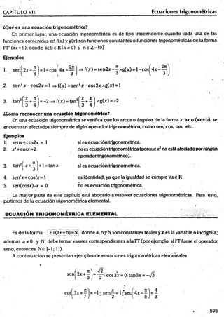 CAPÍTULO VIII Ecuaciones trigonométricas
¿Qué es una ecuación trigonométrica?
En primer lugar, una-ecuación trigonométrica es de tipo trascendente cuando cada una de las
funciones contenidas ert f(x.) y-g(x) son funciones constantes o funciones trigonométricas de la forma
FTn(ax+b), donde a ;b e R (a * 0 ) y neZ -ÍO }
Ejemplos
1. s e n Í 2 x - |l = l - c o s Í 4 x - y j =*f(x) = sen2x-~ A g(x) = l-c o s J ^ 4 x -y
2. sen2x -c o s2 x = l => f(x) = sen2x-cos2xA g(x) = l
3. tan3[ | + í j = -2 =*f(x) = tan3|^ | + J j Ag(x) = -2
¿Cómo reconocer una ecuación trigonométrica?
En una ecuación trigonométrica se verifica que los arcos o ángulos de la forma x, ax o (ar+b), se
encuentran afectados siempre de algún operador trigonométrico, com o sen, eos, tan, etc.
Ejemplos
1. serw+cos2v = 1 sí es ecuación trigonométrica.
2. x2+cosx=2 no es ecuación trigonométrica (porque x2no está afectado por ningún
- operador trigonométrico).
3. tan2j^x + ^ j+ l = tanx sí es ecuación trigonorríétrica.
4. sen2r+ co s2
x= 1 es identidad, ya que la igualdad se cumple Vxe R
5. sen(cosx)-x = 0 no es ecuación trigonométrica.
La mayor parte de este capítulo está abocado a resolver ecuaciones trigonométricas. Para esto,
partimos de la ecuación trigonométrica elemental.
EC U A C IÓ N TR IG O N O M ÉTR IC A ELEM ENTAL
Es de la forma FT(ax-+b)=Nj donde a, b y N son constantes reales yx es la variable o incógnita;
adem ás a * 0 y N debe tomar valores correspondientes a la FT (por ejemplo, si FT fuese el operador
seno, entonces Ne [-1; 1]). •
A continuación se presentan ejemplos de ecuaciones trigonométricas elementales
%
sen{ 2x+§]= ' Y : cos3x= 0i tan3* = -V3
cotf 3x + y j = -1; sen | = i fsecj"4x- 1 j = |
595
 