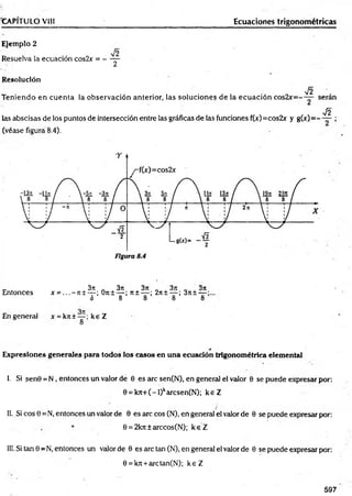 CAPÍTULO VIII Ecuaciones trigonométricas
Ejemplo 2
Resuelva la ecuación cos2x = -
V2
2
Resolución
V2
Teniendo en cuenta la observación anterior, las soluciones de la ecuación cos2x=- — serán
N y¡2
las abscisas de los puntos de intersección entre las gráficas de las funciones f(x)=cos2x y g(x) = - — ;
(véase figura 8.4).
c * . 3it 3rc ,3 it , ,3 n , ,3 n
Entonces x = ...-7 t± — ; 0n± — ; 71± — ; 2n±— ; 3ji± —
3 8 8 8 8
En general x = kre±— :k e Z
8
Expresiones generales para todos los casos en una ecuación trigonométrica elemental
I. Si senG = N , entonces un valor de 0 es are sen(N), en general el valor 0 se puede expresar por:
0 = k7t+(-l)karcsen(N); k e Z
II. Si eos 0 =N, entonces un valor de 0 es are eos (N), en general el valor de 0 se puede expresar por:
0 = 2kjt±arccos(N); k e Z
III. Si tan 0 =N, entonces un valor de 0 es are tan (N), en general el valor de 0 se puede expresar por:
0 = krc+ arctan(N); k e Z
597
 