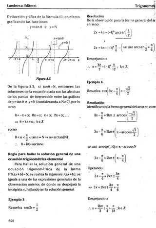 Lumbreras Editores Trigonometj
Deducción gráfica de la fórmula III, en efecto
graficando las funciones
• y = tan 0 e y=N
De la figura 8.5, si tan0 = N, en tonces las
soluciones de la ecuación dada son las abscisas
de los puntos de intersección entre las gráficas
de y=tan 0 e y=N (considerando a N>0), por lo
tanto
0 = -7t + a; Ort+a; rt +a; 2rc+ a ; . . .
=> 0 = kn+a; ke Z
Resolución
De la observación para la forma general del ai
en seno.
2x = kji + (-l)karcsen;
2J
2x = k>i-t-(-l)k- -I se usó a rc s e n -= -
1 _ Jt
■2~6
Despejando x
.v x = — +(-l)k— ; k e Z
2 12
E
je
m
p
lo4
Resuelva eos 3x — = -
V2
R
e
s
o
lu
c
ió
n
Identificamos la fonna general del arco en cose
3 x - - = 2krc ± árceos]
6
como
0 < a < í a tana—N => a=arctan(N)
0 = kit+arctana
3x - —= 2krc+ n -a rc c o s '
V2
se usó arccos(-N)= it-arccosN
R
e
g
lap
a
rah
a
lla
rlaso
lu
c
ió
ng
e
n
e
ra
ld
eu
n
a
e
c
u
a
c
ió
ntrig
o
n
o
m
é
tric
ae
le
m
e
n
ta
l
Para hallar la_ solución general de una
ecuación trigonom étrica de la form a
FT(ax+b)=N; se realiza lo siguiente: (ax+b), se
iguala a una de las expresiones generales de la
observación anterior, de donde se despejará la
incógnita x, hallando así la.solución general.
Operando
3x - —= 2k7t ± —
6 4
=> 3x = 2kn± — + ^
4 6
E
je
m
p
lo3
1
Resuelva sen2x= ^
Despejando x
2krt ti ti , ^
x = — ± - + — ;k e Z
3 4 18
598
 