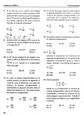 Lumbreras Editores T rigonometría
8. Si se idea un nuevo sistem a de m edida
angular donde una vuelta equivale a 300
grados de dicho sistema ya su vez cada grado
posee 20 minutos y cada minuto 20 segundos,
¿a cuántos segundos del nuevo sistem a
equivale un segundo centesimal?
D)
_3_
100 B) 100
E)
40
9.
100 x
ÍCt , XQ*3 «
¿Cuánto mide un ángulo en el cual se ha
cometido un error de 0,0092 nrad al escribir
a' en lugar de a™?.
A) 3,1®
D) 2,163
B) 2,14® C) 3,12*
^E>2,1*
10. a° y b* son las medidas de dos ánguíos cuya
suma es 180° y su diferencia es de ia forma
kjr
— rad ; k e Z. Calcule a+b, comprendido
entre 190 y 200.
A) 192
D) 198
’fe) 195 C) 196
E) 199
11. Se mide un ángulo trigonométrico en e l
sentido horario y se observa lo siguiente: el
cociente entre la diferencia y la sum a del
núm ero de grados sex a g esim a les y
centesim ales es igual al cociente entre el
número de radianes y 5n . Encuentre el valor
del ángulo en sexagesimales.
A) ~
O
O
§s
800° 400°
19 B) “ T tíT C) ~"Í9n
400° 900°
E) - T dT
17ji
12. El número de grudos equis de cierto ángulo
es igual cMasemidiferencia entre n veces su
núm ero de grados sexagesim ales y el
cuádruple de su núm ero de radianes.
Entonces halle un grado equis en radianes.
1 1 1
i
A) 8! B) 88 C) 32
50 1 1
1 ° > 7 l E ) 4-9
13. ¿A cuántos minutos centesimales equivalen
81 minutos sexagesimales?
A) 120 B) 142 C)150
D) 160 E) 130
k L
14 Si — = ----
81 250
adem ás k representa los núm eros de
segundos sexagesimales y L los números de
segundos centesim ales para un m ismo
ángulo. Calcule L, si la medida del ángulo es
AT
25 J
de
A) 1 200
D ÍA 000
B) 3 200 C) 4 500
E) 2 700
15. Dada la igualdad
n + m _ R 2
n - m 23
1
donde m, n y R representan el número de
minutos sexagesimales, número de minutos
centesimales y número de radianes de un
mismo ángulo, respectivamente. Calcule el
menor ángulo en radianes que cumple dicha
condición.
A )-12
D) - 8
B) -14 c)-io
E )-6
68
 