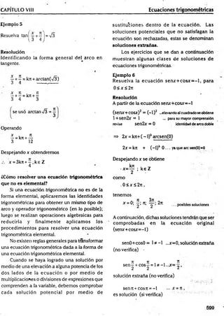 CAPÍTULO Vil! Ecuaciones trigonométricas
Ejemplo 5
Resuelva tanf —+ —¡= V3
( 3 4 j
Resolución
Identificando la form a general del arco en
tangente.
^ ^ = kn + arctan(V3)
x n , n
—+ —= k:i + -
3 4 3
se usó arctan %
Í3 =—
3
Operando
x . Jt
—= kn + —
3 12
Despejando x obtendremos
x = 3kn + - , k e Z
4
¿Cómo resolver una ecuación trigonométrica
que no es elementad?
Si una ecuación trigonométrica no es de la
forma elemental, aplicaremos las identidades
trigonométricas para obtener un mismo tipo de
arco y operador trigonométrico (en lo posible);
luego se realizan operaciones algebraicas para
reducirla y finalm ente aplicam os los
procedim ientos para resolver una ecuación
trigonométrica elemental.
No existen reglas generales para transformar
una ecuación trigonométrica dada a la forma de
una ecuación trigonométrica elemental.
Cuando se haya logrado una solución por
medio de una elevación a alguna potencia de los
dos. lados de la ecuación o por m edio de
multiplicaciones o divisiones de expresiones que
comprenden a la variable, debemos comprobar
cada solución potencial por m edio de
sustituciones dentro de la ecuación. Las
soluciones potenciales que no satisfagan la
ecuación son rechazadas, estas se denominan
soluciones extrañas.
Los ejercicios que se dan a continuación
m uestran algunas clases de soluciones de
ecuaciones trigonométricas.
Ejemplo 6
Resuelva la ecuación se n x + c ó sx = -l, para
0 < x <2n
Resolución
A partir de la ecuación senv+cosx=-l
(senx+cosx)2 = (-1 ) 2 ...elevando al cuadrado se obtiene
l+sen2x = 1 ... para su mayor comprensión
revise sen2x= 0 identidad de arco doble
2x = krr+( - l)karcsen(O)
2x = kit + ( ~ l)k 0 ... ya que are sen(0)=0
Despejando x se obtiene
krt . ,
•x =— ; k e Z
2
como
. 0 < x s 2 n ,
tenemos
A k 3n n
*= 0; n; 2n .. . posibles soluciones
A continuación, dichas soluciones tendrán que ser
com probadas en la ecuación original
(senjc+cosr=-l)
senO+cosO= 1* -1 ...x=0, solución extraña
(no verifica) •
n n , , n
s e n - + e o s - = 1* -1..jr= „ ,
2 2 ^
solución extraña (no verifica)
senn + cosJt = - l ... x =n ,
es solución (si verifica)
599
 