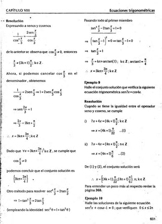 CAPÍTULO VIII Ecuaciones trigonométricas
Resolución
Expresando a senos y cosenos
1
2 sen ^
2x x
eos — eos —
- 3 3
de lo anterior se observa que eos —* 0, entonces
|* ( 2 k + l ) í ; k 6 Z .
Ahora, si podem os cancelar e o s — en el
denom inador, obtenemos
1
eos
—= 2sen—=>l = 2 se n ^ c o s^
* 3 3 3
2x
=> sen— = 1
3
Pasando todo al primer miembro
tan2—-2 ta n —+ 1= 0
3 3
=> [ t a n | - l j = 0 = > ta n |- l = 0 .
=> tan ^ = 1
3
=> ^ = kn+arctan(l); ke Z ; arctanl = -
ó 1
x = 3krc+— ;k e Z
4
Ejemplo 9
Halle el conjunto solución que verifica la siguiente
ecuación trigonométrica sen7x=cos4x.
Resolución
Cuando se tiene la igualdad entre el operador
seno y coseno, se cumple
2x n
=* — = 2kn +—
3 2
x = 3krt+— ;k € Z
4
Dado que Vx = 3 k 7 t+ ~ /k e Z , se cumple que
x „
eos—*0
3
podemos concluir que el conjunto solución es
{3k» + T l '
Otro método para resolver sec —= 2tan—
. 3 3
=> 1+ tan2—= 2tan—
3 3
(empleando la identidad sec20 = 1+ tan20)
i) 7x + 4x = (4k + l ) |; k e Z
=>x = (4k + l ) g ...(1)
ii) 7 x -4 x = (4n + l) í; n e Z
=*x=(4n + l)£ ...(2)
U
De (1) y (2), el conjunto solución será
••• x = j(4k + l ) i ; ( 4 n + l)2 |; n ;k e Z
Para entender un poco más al respecto revise la
página 368.
Ejemplo 10
Halle las soluciones de la siguiente ecuación
sen2
x + cosx-1 = 0 ; que verifiquen 0 £ x < 2n
601
 