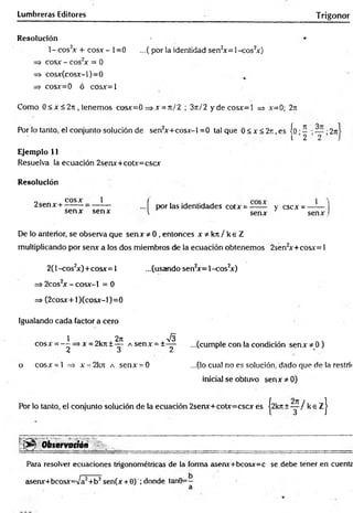 Lumbreras Editores Trigonor
Resolución •
1- eos2
* + cosa-- 1=0 ...(por la identidad sen2
*= 1-cos2
*)
=> eos* - eos2
* = 0
=s cos*Gcos*-l)=0
=> cos*=0 ó cos*=l
Como 0 < * < 2n , tenemos cos*=0 =>* = rt/2 ; 3n/2 y d eco s* = l => *=0; 27i
Por lo tanto, el conjunto solución de sen2
*+cos*-l =0 tal que 0 < * < 2 r , es jo •í • • 2n
1 2 2 .
Ejemplo 11
Resuelva la ecuación 2sen*+cot*=csc*
Resolución
f por las identidades cot* = y c s c * = —-— |
v sen* sen* I
2sen* +
eos* 1
sen* sen*
De lo anterior, se observa que sen* * 0 , entonces x * k n / k e Z
multiplicando por sen* a los dos miembros de la ecuación obtenemos 2sen2
*+cos*= 1
2(l-cos2
*)+cos*= 1 ...(usando sen2
*= 1-cos2
*)
=s 2cos2* - cos*-l = 0
=> (2cos*+ l)(cos*-l)=0
Igualando cada factor a cero
1 O. X2" ^
cos* = — =>* = 2kn±— A sen* = ±—
2 3 2
o cos* = l => * = 2krc a sen* = 0
...(cumple con la condición sen* * 0)
...(lo cual no es solución, dado que de la restrii
inicial se obtuvo sen* * 0)
Por lo tanto, el conjunto solución de la ecuación 2sen*+col*=csc* es |2kn +y / k e z j
'•;> v O b s e r v a t i ó n ,,
--; ^ .... . ■__________ ____r
... , ............-...... - ---
Para resolver ecuaciones trigonométricas de la forma asenx+bcosx=c se debe tener en cuente
asenr+bcosjc=Va2+b2sen(* + 0) ; donde tan0=-
a
 