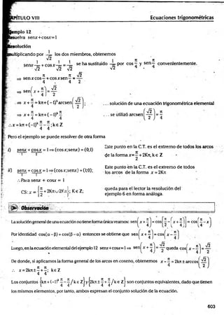 Ecuaciones trigonométricas
PITULO VIII
emplo 12
esuelva senx+cosx=l
solución
1
nultiplicando por —
¡= los dos miembros, obtenemos
1 ^ 1 1 1 n n
ccnx i c o g x - se h a sustituido — p o r eos - y s e n - convenientemente.
■s¡2 V 2 ~ V 2 v2 4 - 4
7
1 7t s¡2
=> sen x eos—+ eos x sen—= —
4 . 4 2
sen
s/2
í x + - = „
1 4 J 2
x + —= k7t+(-l)karcsení —
4 l 2
x + —= k7r+(-l)k—
4 4
. • . x = k7t+ (-l)k- - - ; k e Z
4 4
Pero el ejemplo se puede resolver de otra forma
. solución de una ecuación trigonométrica elemental
í ^ ) n
( t J = í
.. se utilizó aresen
7) senx + cosx = 1=* (cosx;senx) =(0;1)
I o
t i ) seru + co sx = 1=> (cosx;senx) = (1;0);
0 1
Para senx + cosx = 1
CS:jr = [ | + 2K«u2KjtJ;K€Z;
Este punto en la C.T. es el extremo de todos los arcos
de la forma x= —+2Kn, k e Z
2
Este punto én la C.T. es el extremo de todos
los arcos de la forma x =2Krc
queda para el lector la resolución del
ejemplo 6 en forma análoga.
• j>r- Observatión
’ n f 71 ^
- e o s
.2 r ~ 4 j 
= e o s
iH
Lasolucióngeneral de una ecuación notiene forma únicaveamos: sen^x +^ j = eos
Por identidad cos(ce - P) = cos((3 - a) entonces se obtiene que sen^x + ^ = cosj"x - 1
( n  ^¡2 r _  Jó
Luego, en laecuación elemental del ejemplo 12 senx+cosx=l => sen|^x + - J = — queda c o s j x - —j= —
De donde, si aplicamos la forma general de los circos en coseno, obtenemos x - —= 2kn ± arccosf —
4 1 2
X,' 7
1 7
1 . _ V
.-. x = 2k7t±—+ —
; keZ
4 4
Los conjuntos |k7t + (—
l)k^ ^ / k e Zj yj2kn ± ^ + ^ / k e z | son conjuntos equivalentes, dado que tienen
los mismos elementos, por tanto, ambos expresan el conjunto solución de la ecuación.
603
 