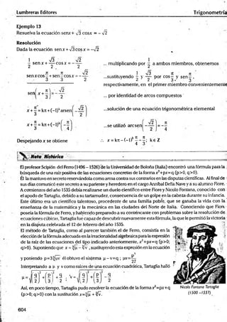 Lumbreras Editores T rigonometría
Ejemplo 13
Resuelva la ecuación senx+ v3 cosx = - %
Í2
Resolución
Dada la ecuación sen x + V3 eos x = - V2
1 V3 Í2
- sen x + — cosx = - —
2 2 .c 2
jt ic Í2
sen xcos - +sen - eos x = ------
3 3 2
, multiplicando por - a ambos miembros, obtenernos
i V3 7Í 7t
...sustituyendo - y — - por eos— y sen—,
^ ¿ á • 3
, M • ^2
S e n X + 3 j 2
respectivamente, en el primer miembro convenientemente
... por identidad de arcos com puestos'
x + - = kn +(-l)karsení - —
3 l 2
x + —= kjt+(-l)kj - —
3 4
...solución de una ecuación trigonométrica elemental
¡2
...se utilizó aresen -
Despejando x se obtiene
I / ,k Ít 7
1 . -y
.-. x = k 7 t- ( - l) ------ ; ke Z
4 3
Mota Histórita
Él profesor Scipión del Ferro (1496-1526) de la Universidad de Boloña (Italia) encontró una fórmula para la ;
búsqueda de una raíz positiva de las ecuaciones concretas de la forma x3+px=q (p>0, q>0).
Él la mantuvo en secreto reservándola como arma contra sus contrarios en las disputas científicas. Al final de i
sus días comunicó este secreto a su pariente y heredero en el cargo Anníbal Della Nave ya su alumno Fiore.
A comienzos del ciño 1535 debía realizarse un duelo científico entre Fiore y Nicolo Fontana, conocido con
el apodo de Tartaglia, debido a su tartamudez, consecuenciade un golpe en la cabeza durante su infancia.
Este último era un científico talentoso, procedente de una familia pobre, que se ganaba la vida con la
enseñanza de la matemática y la mecánica en las ciudades del Norte de Italia. Conociendo que Fiort
poseía la fórmula de Ferro, yhabiendo preparado a su contrincante con problemas sobre la resolución de
ecuaciones cúbicas, Tartaglia fue capaz de descubrir nuevamente esta fórmula, la que le permitió la victoria
en la disputa celebrada el 12de febrero del año 1535.
El método de Tartaglia, como al parecer también el de Ferro, consistía en la
elección de la fórmulaadecuada en la irracionalidadalgebraicapara la expresión
de la raíz de las ecuaciones del tipo indicado anteriormente, x 5+px=q (p>0;
q>0). Suponiendo que x = |/¡I - Zfv ,sustituyendo esta expresión en laecuación
y poniendo p=3^/uv él obtuvo el sistema p -v = q ; lxv=^
Interpretando a p y v como raíces de una ecuación cuadrática, Tartaglia halló
q
"J.fH í’
v = Í S
2 ’ Y12J {3
Así, en poco tiempo, Tartaglia pudo resolver la ecuación de la formax3=px+q
(p>0; q>0) con la sustitución x=^/¡I + yfv-
Nicolo Fontana Tartaglia
(1500 -1557)
604
 