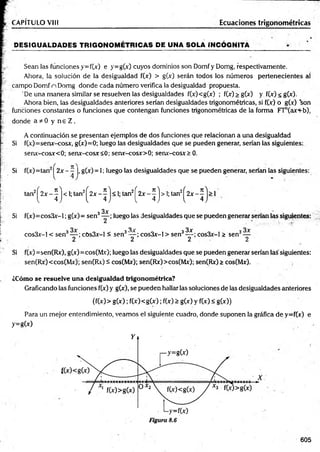 D ESIG UALDADES TR IG O N O M ÉTR IC A S DE UNA SOLA IN CÓ G N ITA
CAPÍTULO VIII Ecuaciones trigonométricas
Sean las funciones y=f(x) e y=g(x) cuyos dominios son Domf y Domg, respectivamente.
Ahora, la solución de la desigualdad f(» > g(x) serán todos los números pertenecientes al
campo Domf n Domg donde cada número verifica la desigualdad propuesta.
De una m anera similar se resuelven las desigualdades f(x)<g(x) ; f(x) > g(x) y f(x) < g(x).
Ahora bien, las desigualdades anteriores serían desigualdades trigonométricas, si fOc) o g(x) son
funciones constantes o funciones que contengan funciones trigonométricas de la forma FTn(axf-b),
donde a * 0 y n e Z .
A continuación se presentan ejemplos de dos funciones que relacionan a una desigualdad
Si f(x)=senx-cosx, g(x)=0; luego las desigualdades que se pueden generar, serían las siguientes:
senx-cosx<0; senx-cosx<0; senx-cosx>0; senx-cosx> 0.
Si f(x)=tan | 2 x - j, g(x) = 1; luego las desigualdades que se pueden generar, serían las siguientes:
Si
Si
tan2^2x - ^ j < 1;tan2^2x - ^ j < 1; tan2^2x - ^ j > 1
; tan2^2x - ^ j > 1
3x
f(x)=cos3x-l; g(x)= sen3— ; luego las desigualdades que se pueden generar serían las siguientes:
o í 3 „ , 3 3x . . . 3 3x o í 3
cos3x-l < sen — ; cOs3x-l < sen — ; cos3x-l > sen — ; cos3x-l > sen —
2 2 2 2
f(x) =sen(Rx), g(x)=cos(Mx); luego las desigualdades que se pueden generar serían las siguientes:
sen(Rx) <cos(Mx); sen(Rv) á cos(Mx); sen(Rx)>cos(Mx); sen(Rx) > cos(Mx).
¿Cómo se resuelve una desigualdad trigonométrica?
Graficando las funciones f(x) y g(x), se pueden hallar las soluciones de las desigualdades anteriores
(f(x)> g(x); f(x)<g(x); f(x) > g(x) y f(x) < g(x))
Para un mejor entendimiento, veamos el siguiente cuadro, donde suponen la gráfica de y=f(x) e
y=gO)
605
 
