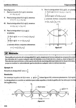 Lumbreras Editores Trigonometrí.
De ia figura 8.6
I. Para la ecuación f(x)=g(x), tenemos
x = {x,;x2;x3}
II. Para la desigualdad f(x)<g(x), tenemos
411. Para la desigualdad f(x)>g(x), tenemos
x = (x ,;x 2) u ( x 3;+~)
IV. Para la desigualdad f(x) <g(x)
se plantea
ÍI. f(x)<g(x) => x = ( - “>;x1)u (x 2;x3)
o
, [Il.f.(x) = g(x) => x = {xi;x2;x3}
' t *
y uniendo dichos conjuntos obtenemos
x = (-°=;x,]u[x2;x3]
Observación
Para justificarla solución de la desigualdad f(x)>g(x), simplemente hemos realizado la comparación entre;
las ordenadas de fy g para cualquier valor del dominio x; en el intervalo de x, hasta x2, véase la figura 8.7.
Para abreviar razonamientos, se dice que la solución de una desigualdad generalmente se da por intervalos,:
ya que en realidad se sobreentiende gue la solución es cualquier valor en dichos intervalos. j
Ejemplo 14
Resuelva la desigualdad senx> ^ ]
Resolución j
Se construye la gráfica de f(x)=senx y g(x)= - (véase figura 8.8), entonces planteamos f(x)>g(x).;
La desigualdad en cuestión se satisface para todas aquellas x donde la gráfica de f se ubica por encima
x = ( - “>; x ) u ( x 2;x3)
V
. Para la desigualdad f(x) > g(x), se plantea
|1. f(x )> g(x) =>x= (x1
;x2)u (x 3;+«’}
[ll.f(x)=g(x) =>*x={x¡;x2;x3}
y uniendo dichos conjuntos obtenemos
x = [x,;x.2] u [x 3;+ ~>
606
 