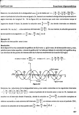 r ~ 7
•CAPÍTULO VIH Ecuaciones trigonom étricas
Entonces, las soluciones de la desigualdad s e n o - esán dadas por
como el periodo de la función sen* es igual a 2n, bastará con resolver la desigualdad propuesta solo en
algún intervalo de longitud 2rr. En la figura 8.8, se observa que será más conveniente tomar el
Jt 5jt
segmento desde 0 hasta 2n .donde la solución será - < x < — , los dem ás intervalos se obtienen
sumando 2n; 4rt; 6ni -.. a los extremos del intervalo  g :~g~) ■De esa manera, la solución general de
/ tí* 5n ^ *
la inecuación es la siguiente x = { - + 2krr ; — + 2krt!; ke Z
6 6 /
Ejemplo 15
Resuelva la inecuación senx < cosx
Resolución
En la figura 8.9 se ha construido los gráficos de f(x)=senx y g(x)=cosx, de la inecuación serur s cosx,
satisface para todas aquellas x donde la gráfica de f se halla por debajo (o coincide) de la gráfica de g.
Las abscisas de los puntos de intersección las hallamos resolviendo la ecuación f(x)=g(x)
s e n .- , . .
=» sen x =cosx =*------- = 1 =>tanx = l .  x
cosx
ti , 5 j t . 9 j t .1 3 r t .
'4 1 4 ’ 4 ’ 4
Entonces, las soluciones de la desigualdad senx< cosx están contenidas en los siguientes intervalos
!—como el periodo de la función serur y cosx es 2n, bastará con
n 5 ji
resoh/er en el intervalo desde 0 hasta 2rt, donde la solución es - ^ x < — ; la solución compieta se
7 n . -3ji ~n. 5tt" r 9it.i3it"
. 4 ’ 4 J A» A
L4 4 J L T ;X .
obtiene sumando a cada extremo del intervalo
entonces la solución de la inecuación será
i t , 5ji
4 ’ 4 .
un número entero de veces el período (2 ji) ,
— + 2 k J t; — + 2 k it
.4 4
; kS
e Z
607
 