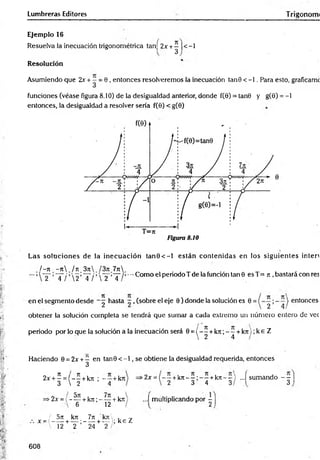 Lumbreras Editores Trigonorm
Ejemplo 16
Resuelva la inecuación trigonométrica tan[ 2x +^ |<-1
Resolución
Asumiendo que 2x + —= 0 , entonces resolveremos la inecuación tanG < -1. Para esto, graficamc
funciones (véase figura 8.10) de la desigualdad anterior, donde f(0) = tan6 y g(9) = - l
entonces, la desigualdad a resolver sería f(0) < g(0)
Las soluciones de la inecuación ta n 0 < -l están contenidas en los siguientes inten
/ - ti - j i / tc 3ji l3n 7n
2 4 / 2 4 /  2 4
•-•Como el periodo T de la función tan 9 es T= n ,bastará con res
en el segmento desde - ^ hasta ~ , (sobre el eje 9 ) donde la solución es 0 = | enlonces
obtener la solución completa se tendrá que sumar a cada extremo un número entero de vec
periodo por lo que la solución a la inecuación será 0 = ( - ^ +k7r, - í + k rt);k eZ
Haciendo 0 = 2x + ^ en tan0 < - l , se obtiene la desigualdad requerida, entonces
2x + ^ = ( - - + kjt ; - - +kn
3  2 4
>
2x ={ - —+k n - — —+k n - - ) ...í sumando - —
' 2 3 4 3/ 3
•2x =( - — +k n ; - ~ +kn
6 12
...I multiplicando por -
/ 5rt kTt 7n kn .
x =t -----+ — ;------+ — ; k e Z
 12 2 24 2
608
 