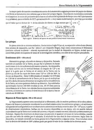 Breve historia de la Trigonometría
La mayor parte de nuestro conocimiento acerca de la matemática egipcia proviene del papiro de Ahmes
o de Rhind, el documento más extenso que se tiene del antiguo Egipto. Una relación matemática contenida
en el papiro es: la razón del perímetro-de la base es a la altura de la pirámide de Keops como 44/7 (ciertamente
muy próxima), que es el doble de 22/7, aproximación de ji muy usada modernamente, pero hay que recordar
1 i
que el valor que se deduce de n de los cálculos de Ahmes es algo menor que 3t y no 3 - .
6 7
III
u 1 á ¿ í-í
>1-4
Papiro egipcio. Evidencia del aporte, de este pueblo al conocimiento matemático.
Los griegos
En plena crisis de su sistema esclavista, Grecia inicia al siglo IV(a.n.e), su expansión sobre el este (Persia).
Este proceso de expansión, que fue liderado por Alejandro Magno, trajo como consecuencia el Helenismo
(contacto cultural occidente - oriente) representado por la dudad de Alejandría en Egipto, ciudad que se
convertiría pronto en la punta de lanza de la investigadón dentífica y en sede de los mejores pensadores.
Eratóstenes (275-194 a.n.e.)
Matemático griego, educado en Atenas y Alejandría, llamado
también el medidor de la Tierra, ya que fue el primero en hacer
mediciones de la circunferencia de nuestro planeta. En Alejandría
los rayos solares con la vertical forman un ángulo de 7,2° y es
igual al ángulo que se forma en el centro de la Tierra con la
prolonga :ión de los rayos de Siene como 7,2° es 1/50 de 360°, la
distancia Alejandría-Siene 5 000 estadios (1 estadio=0,1575 km)
es 1/50 de la circunferencia de la Tierra por lo que al multiplicar
por 50 a dicha distancia obtenemos la longitud de la circunferencia
de la Tierra, así como podemos deducir su diámetro. Sus resultados
aproximados fueron 250 000 estadios (o sea, 39 375 km) para la
circunferencia de la Tierra. Los cálculos fueron impresionantemente
certeros, si tenemos en cuenta el nivel técnico de la época; hoy se
calcula en 40 008 km.
Hiparco de Nicea (aprox. 190 a 125 a.n.e.)
LaTrigonometría aparece como necesidad de la Aátronomía, a fin de resolver problemas de la esfera celeste.
Hiparco de Nicea es justamente considerado la autoridad máxima entre los astrónomos griegos, y el astrónomo
más grande de la antigüedad (tuvo un observatorio astronómico en Rodas entre los años 128-127 a.n.e.) Apartir
de observaciones sistemáticas, hechas con los recursos disponibles en esa época, solo era posible deducir
racionalmente que la Tierra era el centro del universo, e Hiparco cometió ese error, difundido posteriormente por
Ptolomeo. Hiparco fue el primero en determinar con precisión el aparecer y el ocaso de varias estrellas, usando
para ello una tabla de cuerdas por él calculada. El resultado fue una obra de doce volúmenes. Según Teón de
Alejandría, ese tratado contenía una teoría general de la Trigonometría y algunas tablas. Estas tomaban como
base la división del círculo en 360° y daban grado por grado el valor de las cuerdas de los diversos arcos.
15
 