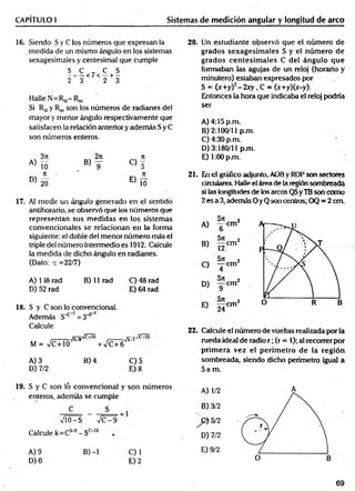 CAPÍTULO I Sistemas de medición angular y longitud de arco
16. Siendo S y C ios números que expresan la
medida de un mismo ángulo en los sistemas
sexagesimales y centesimal que cumple
S C , C S
-------<7< —+ —
2 3 2 3
Halle N=Rm-
Si Rmy R„, son los números de radianes del
mayor y menor ángulo respectivamente que
satisfacen la relación anterior y adem ás Sy C
son números enteros.
A)
3n
10
17. Al medir un ángulo generado en el sentido
antihorario, se observó que los números que
representan sus m edidas en los sistemas
convencionales se relacionan en la forma
siguiente: el doble del menor número más el
triple del número intermedio es 1912. Calcule
la medida de dicho ángulo en radianes.
(Dato: re =22/7)
A) 118 rad B) 11 rad C) 48 rad
D) 52 rad E) 64 rad
18. S y C son lo convencional.
Además S"*" 1= 3_
;>*
Calcule
M = VC+10
Vs^9v
-VC+6
fF~.iv’L
’
w
S
-*
-7
A) 3 B) 4 C) 5
D) 7/2 E) 8
20. Un estudiante observó que el número de
grados sexagesim ales S y el núm ero de
grados centesim ales C del ángulo que
formaban las agujas de un reloj (horario y
minutero) estaban expresados por
S = (x + y f-2 x y , C = (x+y)(x-y).
Entonces la hora que indicaba el reloj podría
ser
A ) 4:15p.m.
B) 2:100/11 p.m.
C) 4:30 p.m.
D) 3:180/11 p.m.
E) 1:00 p.m.
21. En el gráfico adjunto, AOB y ROP son sectores
circulares. Halle el área de la región sombreada
si las longitudes de los arcos QS yTB son como
2 es a 3, además O yQ son centros; OQ = 2 cm.
22. Calcule el número de vueltas realizada porta
rueda ideal de radio r ; (r = 1); al recorrer por
prim era vez el perím etro de la región
sombreada, siendo dicho perímetro igual a
5 ir m.
19. S y C son ló convencional y son números
enteros, además se cumple
VlO-S n
/C - 9
Calcule k=Cs-9- Sc_1°
A) 9 B) -1
D) 0
A) 1/2
B) 3/2
] p ) 5/2
D) 7/2
E) 9/2
O B
C)1
E) 2
69
 