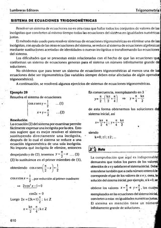 Lumbreras Editores
• . |
Trigonometríal
SISTEM A DE ECUACIONES TRIGO NO M ÉTRICAS
Resolver un sistema de ecuaciones no es otra cosa que hallar todos los conjuntos de valores de las
incógnitas que convierten al mismo tiempo todas las ecuaciones del sistema en igualdades numéricas-
justas.
El método más usado para resolver sistemas de ecuaciones trigonométricas es eliminar una de la®
incógnitas, con ayuda de las otras ecuaciones del sistema, se reduce al sistema de ecuaciones algebraicas:
mediante sustituciones acertadas de identidades o nuevas incógnitas o transformando las ecuaciones
del sistema. j
Las dificultades que se presentan están relacionadas con el hecho de que las ecuaciones'que
conforman un sistema de ecuaciones generan para el sistema un número infinitamente grande de
soluciones. j
No olvidemos que para tener un sistema de ecuaciones trigonométricas al menos una de las
ecuaciones debe ser trigonométrica (las variables siempre deben estar afectadas de algún operado!
trigonométrico).
A continuación, se resolverá algunos ejercicios de sistemas de ecuaciones trigonométricas.
Ejemplo 20
Resuelva el sistema de ecuaciones
cosArseny = ...(1)
= ¿ ...(2)
Resolución
La écuación (2) del sistema por examinar permite
fácilmente expresar una incógnita por la otra. Esto •
nos sugiere que es mejor resolver el sistem a
sustituyendo directam ente u n a incógnita,
después de lo cual el sistema se reduce a una
ecuación trigonométrica de una sola incógnita.
No importa qué incógnita se elimine, entonces
despejando y de (2), tenemos y = " • * . .. (3)
(3) lo sustituimos en el primer miembro de (1),
obteniendo eos x sen!
2
2
COSXcosx = —...por reducción al primer cuadrante
=> 2cos2x - l = 0
cos2x = 0
Luego 2x = (2 k + l)^ ; k eZ
kn 7t . ■_
x = — +- ; k e Z
2 4
En consecuencia, reemplazando en 3
y = 2 ‘
kjí 7
1
--- -|---
2 4
7
1
y = _ _ kjr
T
de esta forma obtenem os las soluciones di
sistema inicial, así
_ kn n _ it kn
* “ ! F + 4 ' y _ 4 ~ T
siendo
k=0; ±1; ±2;...
Nota ________________ = ____
La comprobación que aquí es indispensable!
demuestra que todos los pares de los valórese
obtenidos de x eysatisfacen el sistemainicial. Debe
entenderse también que a cada número entero kle
corresponde el par de los valores de x e y, osea, la
solución del sistema inicial, por ejemplo, si k=0, se*
7
1 7
1 . "
i
obtiene los valores * = — o y = —, los cuales
4 4 . •
reemplazados en las ecuaciones del sistema inicial,
convierten a estas en igualdades numéricas justas.
El sistem a en m ención tiene un númerdi
infinitamente grande de soluciones. -
610
 