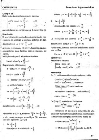 CAPITULO VIII Ecuaciones trigonométricas
Ejemplo 21 •
Halle todas las resoluciones del sistema
2 2 3 .
sen x + eos y = — +1
4
IL
x - y =-
que satisfacen las condiciones si 0<x<7t; 0<y<7t
Resolución
El procedimiento realizado en la solución de este
ejercicio es análogo sil ejemplo anterior. De (2),
despejamos y => y = x - ^ ...(3)
Antes de reemplazar (3) en (1), haremos algunas
operaciones para facilitar este reemplazo, así
en (1).
Multiplicando por 2 a los dos miembros
-3
2sen2
x+2cos2
y = — + 2
Degradando, obtenemog:
V3
t -co s2 x + 1+cos2y =^ ~ +¿
cos2y - cos2x =
V3
-2sen(y+x)sen(y-x)= —
sen(y+x)sen(x-y)=
sl3
I
f K ) I
=> sen
{ 3 J
¡sen
, 5 ]
,V3
' 4
, _ n  S si3
=> sen 2 x — . — = —
3 2 4
Simplificando =>"sen| 2 x - j j= ^ (4)
„ „ - te 0 n 5tt
Pero como 0 < x <n ,entonces —-< 2x - - < — ,
J á «
5
por lo tanto, para que se verifique (4), tenemos
solo dos opciones (I) y (II)
I. 2 x - - = -
3 6 n
despejando x se obtiene x =—
n n n n _ „ T
t
como y = x - - = - - - = - - = > y ~ -
2 x - —=—
3 6
despejando x se obtiene x =
7it
Í2
7i 7 n n % . n
como y =x — ------------ - =>y =—
3 12 3 4 4
JL
12
la
La resolución del sistema x = - ; y =
4
d esecam o s porque y = e (0; 7t)
Por lo tanto, la única solución del sistema inicial
que verifica
„ 7n nj
0 < x < ti ; 0 < y < 7
i,e s jx = — ; y = - l
Ejemplo 22
Resuelva el sistema
ícosx + cosy = m ... (1)
[cos2jr-cos2y = 2n _.(2)
Resolución
En (2), utilizamos identidades del arco doble
(2cos2
x- I)-(2cos2
y -l) = 2n
cos2
x - cos2
y = n ... operando
(eos x +eos y) (cosx-cosy) = n
=> m (cosx- cosy) = n ... utilizando (1)
cosx - cosy ¡
, = JL...C 3)
m
De (1) y (3) se obtienen fácilmente
cosx=- ■;cosy = -
m - n
2m " 2m
Teniendo en cuenta la solución de una
ecuación trigonométrica elemental, tenemos que
la resolución completa del sistema inicial es
x=2kít± árceos!
2m
y= 2Rt tarecos! HL—n |siendo k abe Z .
2m
611
 