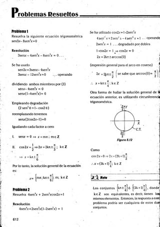 p.
roblemas Resueltos
Problema 1
Resuelva la siguiente ecuación trigonométrica
senSx- 8sen3
x=0
Resolución
3sen* - 4sen3
x - 8sen3
* = 0 ...
Se ha usado
sen3x=3senx- 4sen3
x
3senr - 12sen3
x=0 ... operando
dividiendo ambos miembros por (3)
sérix- 4sen3
x = 0
senx(l-4sen2
x)= 0
Empleando degradación
{2 sen20 = 1 - cos2 0)
reemplazando tenemos
senx(2cos2jc-l)=0
Igualando cada factor a cero
I. sen* = 0 => * = m i ; m e Z
II. cos2* = -= » 2 * = 2kit + - ; k e Z
2 3
i . 7
7 '
=> A
' = kji i —
Por lo tanto, la solución general de la ecuación
es:
c= |m7t;kJt + ^ |; m; k e Z
Problema2
Resuelva 4sen4
* + 2sen2
*cos2*=l
Resolución
4sen4
x+2sen2
x(l-2sen2
x) = 1
Se ha utilizado cos2x= l-2sen"x
4se,n'! A+ 2senJ A-4 se n 4.v = 1 ... operando
2sen2
* = 1 ... degradado por dobles
l-cos2x = 1 => cos2x = 0
* 'i
2x = 2kjt ± arccos(O) _ í
(expresión general para el arco en coseno)
2* = 2k7
t ± - se sabe que arccos(0)= - h
2 I 2 I■
:!
.-. * = kn ± - ; k e Z
4
Otra forma de hallar la solución general de la
ecuación anterior, es utilizando circunferencia
trigonométrica.
Como
cos2x =0 2v =(2k +l)-
.-.* = (2k + l)-; ke Z
4
1 * 3 Nota
Los conjuntos jk n t^ J ó j(2k + l)^J, dondej
k e Z son equivalentes, es decir, tienen losgj
mismos elementos. Entonces, la respuesta a estej
problema podría ser cualquiera de estos da»
conjuntos.  j
612
 