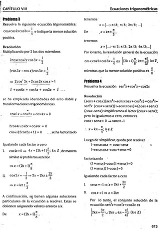 CAPÍTULO VIII Ecuaciones trigonométricas
Problemas
Resuelva la siguiente ecuación trigonométrica:
cosxcos2xcos3x=- e indique la menor solución
positiva.
se ha em pleado identidades del arco doble y
transformaciones trigonométricas.
♦
eos 6x + eos 2x + eos 4x = 0
2cos4xeos2x+cos4x = 0
cos/tx(2cos2x+1) = 0 ... se ha factorizado
Igualando cada factor a cero
"1. cos4x=0 => 4x = (2k+1)5; ke Z, de manera
similar al problema anterior
=»x = (2k + l)5
8
H cos2x = - - = * 2x = 2kit± —
2 3
=
>x =krt ± 5
3
A continuación, se tienen algunas soluciones
particulares de la ecuación a resolver. Estas se
obtienen asignando valores enteros a k.
De x = (2k + l)5
8
tenem os'
x ={...;-n/8; t
e/ 8; 3rt/8; ...}
De x = kn ± - ,
3
tenemos
x = {...;-n/3; ti/ 3; 2n/3; 4rt/3;..,}
Por lo tanto, la resolución general de la ecuación
eosxeos2xeos3x=5 es j(2k +1)5;krt±5j; keZ (
7t
mientras que la menor solución positiva es —.
O
Problem
a4
Resuelva la ecuación sen3
x + cos3
x=cos2x
Resolución
(senx+cosx)(sen2
x-senxcosx+cos2
x )= co s2
x -
sen2
x (cosx+senx)( 1-senxcosx)= (cosx+ senx)
(cosx-senx) simplificamos al factor (cosx+senx);
pero lo igualamos a cero, entonces
cosx+senx= 0 => tanx=-l
.-. x = k n -5 ; k e Z
4 •
Luego de simplificar, queda por resolver
1-senxcosx = cosx-senx , -*
1 -senxcosx-cosx+serur=0
factorizando -
(1 +senx)-cosx(l +senx)=0
(l+senx)(l-cosx)=0
Igualando cada factor a cero
I. senx= -l =>'x= 2krt + ^
II. cosx = l=>x = 2k7t
Por lo tanto, el conjunto solución de la
ecuación señ3
x+cos3
x=cos2x es
2k7t+ ^5u2k7iuk7r-5j; (k eZ )
Resolución
Multiplicando por 2 los dos miembros
2cosxcos2xcos3x = -
(eos 3x + eos x) eos 3x = -
2 eos23x + 2eos 3x eos x = 1
/ +cos6x + cos4x + cos2x = i ...
613
 