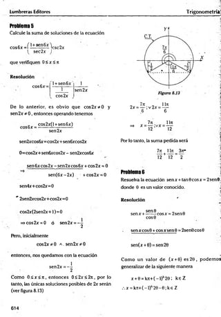 Problema 5
Calcule la suma de soluciones de la ecuación
cos6x =í i—s— V sc 2x
( sec2x )
que verifiquen 0<x<7i
Lumbreras Editores
Resolución
cos6x=
l+ sen 6 x ' 1
1
cos2x
sen2x
De lo anterior, es obvio que cos2x*0 y
sen2x * 0, entonces operando tenemos
cos6x =
cos2x(l + sen6x)
sen2x
sen2xcos6x=cos2x+sen6xcos2x
0=cos2x+sen6xcos2x- sen2xcos6x
sen 6x eos 2x - sen 2xeos 6x + cos2x = 0*
2
=>
sen(6x-2x) + cos2x = 0
sen4x+cos2x=0
" 2sen2xcos2x+cos2x=0
cos2x(2sen2x+l)
=>cos2x = 0 ó
Pero, inicialmente
cos2x * 0
entonces, nos quedamos con la ecuación
sen2x = - -
2
Como O áx < jr, entonces 0< 2x< 2rt, por lo
tanto, las únicas soluciones posibles de 2x serán
(ver figura 8.13)
=0
sen2x = - -
2
a . sen2x * 0
Trigonom etría
7ít 1171
2x = — ;v 2x = —
6 6
7ji 1Iji
=> x = — ;vx = —
12 12
Por lo tanto, la suma pedida será
7jr 1lit _ 3jt*
T 2+ ~nf ~ T
Problema 6 j
Resuelva la ecuación senx + tanGcosx = 2sen0 .
donde 0 es un valor conocido. J
Resolución
sen0 „ .
senx + ------cosx = 2sen0
COS0
sen x eos 0 + eos x sen 0 = 2sen0 eos 0
sen(x + 0) = sen20
Com o un valor de (x + 0) es 20, podem os
generalizar de la siguiente manera
x + 0 = k n + (-l)k2 0 ; k e Z
.x = k Jt+ (-l)k2 0 -0 ;k e Z
614
 