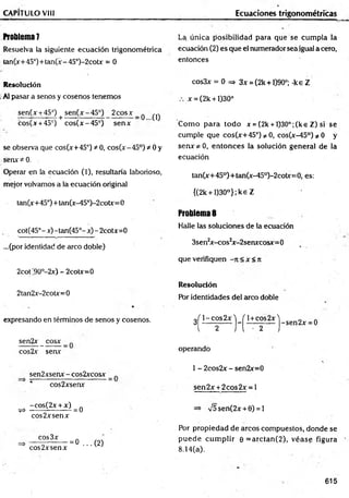 CAPÍTULO VIII Ecuaciones trigonométricas
ft0blem a7 La única posibilidad para que se cum pla la
Resuelva la siguiente ecuación trigonométrica ecuación (2) es que el numerador sea igual a cero,
tan(x+ 45°)+tan(x - 45°)-2cotx = 0 entonces
Resolución
.Al pasar a senos y cosenos tenemos
sen(x +45°) + sen(x-45°) 2cosx_ q ^
cos(x +45°) cos(x-45°) senx
se observa que cos(x+45°) * 0, eos( x - 45°) * 0 y
senx * 0.
Operar en la ecuación (1), resultaría laborioso,
mejor volvamos a la ecuación original
tan(x+45°)+tan(x-45°)-2cotx=0
cot(45°-x)-tan(45°-x)-2cotx=0
...(por identidad de arco doble)
2cot '90°-2x) - 2cotx=0
2tan2x-2cotx=0
expresando en términos de senos y cosenos.
sen2x _ cosx
cos2x senx
sen2xsenx - cos2xcosx
cos2xsenx
-cos(2x + x) .
^ --------- ------- =0
eos 2x senx
eos 3x
eos 2xsenx
= 0 ...(2 )
cos3x = 0 => 3x = (2k +1)90°; -keZ
x = (2k +1)30°
Com o para todo x = (2k + l)30°;(ke Z) si se
cumple que cos(x+45°) / 0, cos(x-45°)^0 y
senx^O , entonces la solución general de la
ecuación
tan(x+45°)+tan(x-45°)-2cotx=0, es:
{(2k + l)30°};ke Z
Problemas
Halle las soluciones de la ecuación
3sen2x-cos2x-2senxcosx=0
que verifiquen -it< x < Jt
Resolución
Por identidades del arco doble
3^j - ^ s25 j - ^ ± c |s2_
x ^ Sen2x = 0
operando
1 - 2cos2x - sen2x= 0
sen2x + 2 cos2x = l
=> V5 sen(2x + 0) = 1
Por propiedad de arcos compuestos, donde se
pu ed e cum plir 0 = arctan (2 ), véase figura
8.14(a).
615
 