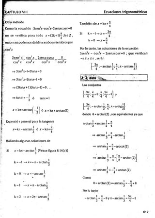 VPITULO VIII Ecuaciones trigonométricas
O tro método
Como la ecuación 3sen2
x-cos2
x-2senxcosx=0
no se verifica para todo x = (2k + l ) ^ ;k e Z ,
entonces podemos dividir a ambos miembros por
.cos2
x
3sen2x eos2x _ 2senxxosx
eos2x eos2x eos2x
=> 3tan2x-l-2tanx=0
.=> 3tan2
x-2tanx-l =0
=> (3tanx+ l)(tan x -l)= 0 ...
i =stanx = - ^ ó tanx=l
x =k7t+arctaní - -
cos2x
2 j ó x = kTC+arctan(l)
También de x = k?r+ -
4
Si k = - l - » x = -
3t
e
k = 0 —
^x —
—
4
Por lo tanto, las soluciones de la ecuación
3sen2x - cos2
x - 2senxcosx=0 ; que verificar!
-7t < x < n , serán
f 371 1 7
1
I——;- arctan —;—;ti—
ardan
3 4 1)
Los conjuntos
L ^ ; * . e : 5 ;5 í- e } y
1 4 4 4 4
f 3n , 1 re n
( - T ; - a r c t a n - ; 5 Í 7 t-a rc tg -)
donde 6 = arctan (2 ), son equivalentes ya que
Expresió i general para la tangente
x=kT i-arctan- ó x = k7t+—
3 4
Hallando algunas soluciones de
Si x = krt - arctan^ (Véase figura 8.14(c))
k = - l -» x = - ti- arctan -
3
k = 0 —
>x = -arctan -
3
k = l —
»x = 7t- arelan
1 , 1 7t
arelan - +arctan - = -
3 2 4
1 7t , 1
arelan - = - -arelan -
3 4 2
1 7t
arctan - = - - arccot (2)
3 4 w
1 n
=> arctan - =
■
— — arctan (2)
3 4 [_2
arctan = - - + arctan(2)
3 4 w
Como
1 7
1
0 = arctan(2) =»arctan - = - - + 0
Por lo tanto
k = 2 -» x = 27i- arctan -
3
1 7t „ • 1 5ti .
-arctan - = — 0 y 7t- arctan - = -----6
3 4 3 4
617
 