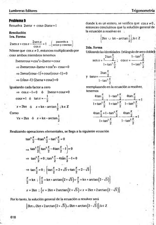 Lumbreras Editores Trigonometría
Problem
a9
Resuelva 2senx + cosx-2tanx=l
Resolución
Ira. Forma
donde k es un entero, se verifica que eos* * 0,
entonces concluimos que la solución general de
la ecuación a resolver es
„ 2senx .
2senx + co sx ------------- 1
cosx
pasando a
senos y cosenos
2k7t u k n -a rc ta n -[;k e Z
Nótese que cosx * 0, entonces multiplicando por
cosx ambos miembros tenemos
2da. forma
Utilizando las identidades (triángulo de arco doble)-
1- tan2— . 1
2tan^
2senxcosx+cos2
x-2senx= cosx senx =
■2senxcosx-2serur+cos2
x - cosx=0
>2senx(cosx-l)+cosx(cosx-l)=0
. (cbsx-1) (2senx+cosx)=0
1+ tan2—
2
cosx = -
1+ tan2—
2tan-
y tanx=-
1-tan2
Igualando cada factor a cero
=> c o s x -l = 0 ó 2senx+cosx=0
reemplazando en la ecuación a resolver,
tenemos
cosx=l ó tanx = - -
2
4 tan -
_____2
1-tan2^ ’ 4tan —
_____2
x = 2kn ó x = k n - a r c ta n - ; k e Z
2
Como
Vx = 2ktt ó x = krr- arctan
1+ tan2— 1+ tan2—
2 2
1- tan2—
2
4t a n - + 1 -tan2— 4tan —
2 . 2 2 -1
1+ tan 1- tan2*
Realizando operaciones elementales, se llega a la siguiente ecuación
tan4—- 4 tan3—- tan2^ = 0
3 *
tan tan2— 4tan— 1 =0
2 2
=
> tan2—= 0 ; tan2— 4tán— 1= 0
2 2 2
x
i—■
2
tan—= 0 ; i tan—= 2 + >/5 vtan^ = 2 -/5
—= kn ; 1—= kjt + arctan(2 + /5 jv ^ = k7t + arctan(2-/5)
x = 2 krt ; |x = 2 krc+ 2 arctan( 2 + í ) v x = 2 krt +2 arctan( 2 - n
/s )J
Por lo tanto, la solución general de la ecuación a resolver será
j2knu 2kn + 2arctan(2 + v 5 2kn + arctan (2 - n
/5)j ;ke Z
618
¡
 