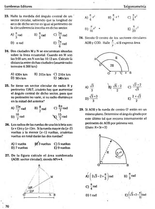 Lumbreras Editores Trigonometría
23. Halle la m edida del ángulo central de un '
sector circular, sabiendo que la longitud de
arco de dicho sector es igual al perímetro de
la circunferencia inscrita en dicho sector.
A) 5 rad B) 5 rad C) rad
3 2 6
D) n rad E) Z írad
6
24. Dos ciudades M y N s e encuentran situadas
sobre la línea ecuatorial. Cuando en M son
las 9:00 am; en Nson las 10:12 am. Calcule la
distancia entre dichas ciudades (asumir radio
terrestre 6 300 km)
A) 6307t km B) 3l5n km C) 210n km
D) 90rckm E) 540nkm
25. Se tiene un sector circular de radio R y
perímetro 15R/7, ¿cuánto hay que aumentar
el ángulo central de dicho sector, para que
su perímetro no varíe, si su radio disminuye
en la mitad del anterior7
A) rad B) - rad C) — rad
7 7 7
„ 10
D) y rad y f r a d
26. Los radios de las ruedas de una bicicleta son:
(x+ l)m y (x-l)m . Si la rueda mayor da (x-2)
vueltas y la menor (x-1) vueltas, ¿cuántas
vueltas en total darán las dos ruedas?
A) 1vuelta ^ 3 vueltas C) 5 vueltas
D) 7 vueltas E) 9 vueltas
27. De la figura calcule el área som breada
(AOB: sector circular); siendo MN=4.
A
’ ¡ x
/ 1 

D)
71 •>
- r
4
71 o
B) 8 r 2 C)
TI •
~ r
6
7T 2
r *
16
E)
71
----- j
20
28. Siendo O centro de ios sectores circulares
x
AOB y COD. Halle —, si § expresa área
y
29. Si AOB y la rueda de centro O' están en un
mismo plano. Determine el ángulo girado por
este último tal que recorra internamente el
perímetro de AOB por primera vez.
(Dato: R=3r=3)
D) 1 rad E)K/3+2-Hrad
 