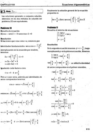 CAPITULO VIII Ecuaciones trigonométricas
Nota
Las soluciones generales o conjuntos solución,
obtenidos en los dos métodos de solución del
problema (9) son equivalentes.
Finalmente la solución general de la ecuación
propuesta es
;ke Z
k7t + —v 2k7t + árceos
'y¡2' T
E
4
*T o *T
Problema 10
Resuelva la ecuación
2(cosx - senx) + 10 serurcosx-5 =0
Resolución
Si hacem os que cosx-senv=a; entonces por
1 -a2
identidades fundamentales senxcosx = —-—
reemplazando en la ecuación por resolver,
tenemos
2 a+ 10
^ 1~ a2^
- 5 = 0
=> 2a - 5a2 = 0
=s>a(2-5a) = 0
Igualando cada factor a cero
f * 2
=> a = 0 o a = -
5
Pero a=cosx-senx, además por identidades de
arcos compuestos tenemos
c o s x -s e n x = s/2cos| x + -
entonces V2cos| x + —1
= 0 ó V2 cosíx + —| = -
l 4 J { 4 J 5
Problem
a1
1
Resuelva el sistema de ecuaciones
1-tanx
1+ tanx
t
e
* - y = - =
■
■
tan y
Resolución
De la segunda ecuación tenemos y = x - í , luego
6
reemplazando^ en la primera ecuación, tenemos
1-tanx . ( ti
—
------- - = tan x —
1+ tanx ^ 6
tan^ _ x j = tan^Jr~ g ) — se utilizó la identidad
de arcos compuestos en el primer miembro.
-tan| x - ~ j = t a n |x - ^
tañí x - * l+tarif x - ~ | = 0
sen
I 7t
X - - + X - -
4 6
, ttj f n
eos X — eos X -----
4) l 6
= 0
Tt'j
, 71 1 . í 7t j
cos| x + — =0 o eos x +- =-
4 I 4 J 5
x + —= (2k + 1)— ó x + —= 2k7t ± árceos
4 v ’ 2 4 5
v y
sen| 2 x - —
12
COSI x-5 e
o
s x-f
>s e n j^ 2 x -^ j = 0;
= 0
7t
= s x = k7t + - ó x = 2kn:±árceos
4
V2
5
V 7
>2x~ — = k7t;ke Z
12
619
 