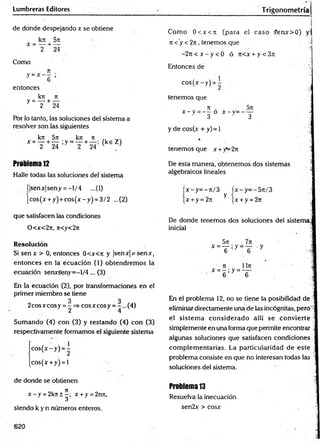 Lumbreras Editores T rigonometríal
de donde despejando x se obtiene
kn 5k
x = — + —
2 24
Como
n
y= X - 6 '
entonces
_ kn ti
y " T + 24
Por lo tanto, las soluciones del sistema a
resolver son las siguientes
k7t 5n kn 7t
x = — + — ;y = — + — : (k eZ )
2 24 2 24 ' ’
Problem
a12
Halle todas las soluciones delsistem a
(|senx|seny = -1/4 ...(1)
jcos(x + y) + co s(x -y ) = 3/2 ...(2)
Com o 0<x<7i (para el caso £enx> 0) y:
n < y < 2n, tenemos que
-2n < x - y < 0 ó 7t<x + y < 3ti
Entonces de
co s(* -y ) = i
tenemos que
7
T . 571
x - y o x - y = —
—
3 3
y de cos(a
t + y) = 1
%
tenemos que x +)T=2n
De esta manera, obtenemos dos sistemas
algebraicos lineales
x -y = -7 t/3 íx -y = -5 7 t/3
x + y = 2it y [x + y = 27T
que satisfacen las condiciones
0 <x<2ti, n<y<2n
De donde tenemos dos soluciones del sistema,
inicial
R
e
so
lu
c
ió
n
Si sen x > 0, entonces 0<x<7t y |senx|¡=senx,
entonces en la ecuación (1) obtendrem os la
ecuación serucseny=-l/4... (3)
En la ecuación (2), por transformaciones en el
primer miembro se tiene
2cosxcosy = | =* cosxcosy = ^...(4)
Sum ando (4) con (3) y restando (4) con (3)
respectivamente formamos el siguiente sistema
co s(x -y ) = -
cos(x + y) = l
En el problema 12, no se tiene la posibilidad de
eliminar directamente una de las incógnitas, pero
el sistem a considerado allí se convierte
simplemente en una forma que permite encontrar ■
algunas soluciones que satisfacen condiciones
com plem entarias. La particularidad de este i
problema consiste en que no interesan todas las
soluciones del sistema.
de donde se obtienen
x - y = 2k7t±^; x + y = 2n7t,
siendo k y n números enteros.
Problema 13
Resuelva la inecuación
sen2x > cosx
 