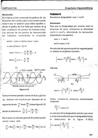 %CAPÍTULO VIII Ecuaciones trigonométricas
j Resolución
En la figura se han construido las gráficas de las
! funciones f(x)=sen2xy g(x)=cosx; la inecuación
s sen2x>cosx se satisface para todos aquellos x,
i. donde la gráfica de f se halla por encima de g
I" (sin considerar los puntos de intersección).
Las abcisas de los puntos de intersección
las hallam os resolviendo la ecu ació n
sen2x = cosx => 2senxcosx = cosx
=> co sx (2 se n x -l) = 0
rt 3n 5rt ,
cosx = 0=>x = — ;... o
2 2 2
1 rt 5n
, se n x = -= » x = ...-; —
; 2 6 6
*
i- "
Como el menor periodo común de f(x) y g(x) es
2n, bastará con resolver por ejem plo en el
segmento desde l í hasta _ ;(véase figura 8.15)
2 2
/*rt rt /5 n 3rr
donde la solución es  q ’ 2 / KJ s ’~2
Por lo tanto, la solución general de la inecuación
se n 2 x > c o sx , será
- + 2 k rt;- + 2 k r t u / — + 2krt;— + 2 k rt);k e i
6 2 /  6 2 '
Problema 14
Resuelva la desigualdad senx > cos2
x
Resolución
Para que la desigualdad por resolver esté en
térm inos de senx, utilizam os la identidad
cos2x = l- s e n 2x, obteniendo la irjecuación
(equivalente a la anterior)
senx > 1- sen2
x
sen2
x+ senx-l> 0
Por solución de una inecuación de segundo grado,
se obtiene en el primer miembro
' i+Vs'i
senx + -----
f V 5 -P
se n x --------- >0
Además
1+V5 • -1 ]
2 / 2
(a)
senA:<- i + v n . >/5-i
o senx>-------
Como - l< s e n x < l, entonces, intersectando
conjuntos
V5-1
. 2
< sen x < l
La solución de la desigualdad anterior que viene
a ser la misma solución que la desigualdad inicial,
la deducim os de la figura 8.16(b)
' ( S -  ^
0 = arcsen -------
2
v ))
621
 