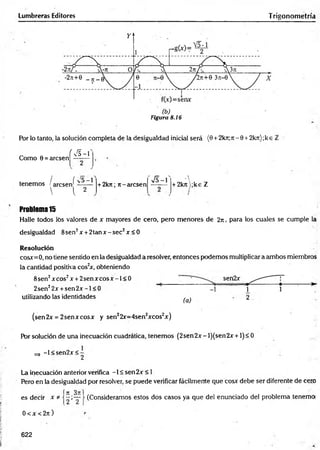 Lumbreras Editores Trigonometría
Figura 8.16
Por lo tanto, la solución completa de la desigualdad inicial será (0 +2kti;ti - 0 + 2kn);k e i
í F
va - 1
Como 0 = arcsen
/ ( ^5—
1
tenemos ! arcsen' -------
■  l 2
+ 2kn; rt-arcsen
S - l
A
+ 2krt);ke Z
Problem
a15
Halle todos los valores de x mayores de cero, pero menores de 2ji , para los cuales se cumple la
desigualdad 8sen2x +2 ta n x -se c2x < 0
Resolución
cosx=0, no tiene sentido en la desigualdad a resolver, entonces podemos multiplicar a ambos miembros
la cantidad positiva cos2
x, obteniendo
sen2x
utilizando las identidades ^ 2
(sen2x = 2senxcosx y sen22r=4sen2xcos2x)
Por solución de una inecuación cuadrática, tenemos (2sen2x- l)(sen2x+1)< 0
-1 < sen2x < -
^ 2
8sen2xcos2x + 2 se n x co sx -l< 0
2sen22x + se n 2 x -l< 0
La inecuación anterior verifica -1 < sen2x < 1
Pero en la desigualdad por resolver, se puede verificar fácilmente que cosx debe ser diferente de cero
í n 3n:
es decir x * j —;—
0 < x < 2n )
(Consideramos estos dos casos ya que del enunciado del problema tenemoi
622
 