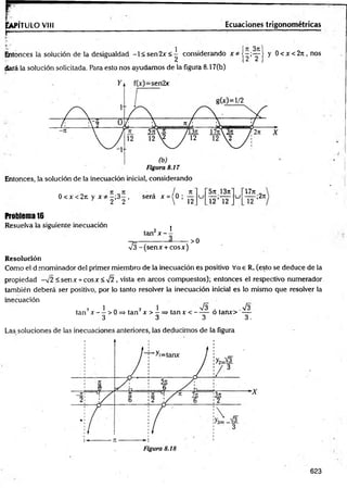 r
Ia
p
ít
ü
l
oV
III
r -------------------
Ecuaciones trigonométricas
Entonces la solución de la desigualdad -1 < sen2x <^ considerando x * j - ; ^ | y 0 < x <2n , nos
dará la solución solicitada. Para esto nos ayudamos de la figura 8.17Cb)
Entonces, la solución de la inecuación inicial, considerando
0 < x < 2 it y j c —
;3—, será x ={0 ;
1 2 2  12
5tt 13n
l 2 ’l 2
u
lJn
12
;2rt
Problema 16
Resuelva la siguiente inecuación
. 2 I
tan x - -
>0
/^-(sen jc + cosx)
Resolución
Como el denominador del primer miembro de la inecuación es positivo Vae R. (esto se deduce de la
propiedad -v2 < sen x + cosx<s/2 , vista en arcos compuestos); entonces el respectivo numerador
también deberá ser positivo, por lo tanto resolver la inecuación inicial es lo mismo que resolver la
inecuación
7 1 2 1 n
/3 . %
/3
tan x — > 0 => tan x > —=> tanx < ------ o taruo —
3 3 3 3,
Las soluciones de las inecuaciones anteriores, las deducimos de la figura
623
 